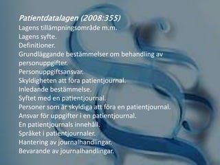 Patientdatalagen (2008:355)
Lagens tillämpningsområde m.m.
Lagens syfte.
Definitioner.
Grundläggande bestämmelser om behandling av
personuppgifter.
Personuppgiftsansvar.
Skyldigheten att föra patientjournal.
Inledande bestämmelse.
Syftet med en patientjournal.
Personer som är skyldiga att föra en patientjournal.
Ansvar för uppgifter i en patientjournal.
En patientjournals innehåll.
Språket i patientjournaler.
Hantering av journalhandlingar.
Bevarande av journalhandlingar.
 