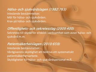 Hälso-och sjukvårdslagen (1982:763)
Inledande bestämmelser.
Mål för hälso- och sjukvården.
Krav på hälso- och sjukvården.
Offentlighets-och sekretesslag (2009:400)
Sekretess till skydd för enskild i verksamhet som avser hälso- och
sjukvård m.m.
Patientsäkerhetslagen (2010:659)
Inledande bestämmelser.
Vårdgivarens skyldighet att bedriva ett systematiskt
patientsäkerhetsarbete.
Skyldigheter för hälso- och sjukvårdspersonal m.fl.
 