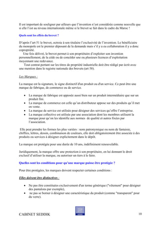 Il est important de souligner par ailleurs que l’invention n’est considérée comme nouvelle que
si elle l’est au niveau internationale même si le brevet se fait dans le cadre du Maroc !
Quels sont les effets du brevet ?
D’après l’art 51 le brevet, octroie à son titulaire l’exclusivité de l’invention. Le bénéficiaire
du monopole est le premier déposant de la demande mais s’il y a eu collaboration il y a donc
copropriété.
Une fois délivré, le brevet permet à son propriétaire d’exploiter son invention
personnellement, de la cède ou de concéder une ou plusieurs licences d’exploitation
moyennant une redevance.
Tout contrat portant sur les titres de propriété industrielle doit être rédigé par écrit avec
une mention dans le registre nationale des brevets (art 58).
Les Marques :
La marque est la signature, le signe distinctif d'un produit ou d'un service. Ce peut être une
marque de fabrique, de commerce ou de service.
• La marque de fabrique est apposée aussi bien sur un produit intermédiaire que sur un
produit fini.
• La marque de commerce est celle qu’un distributeur appose sur des produits qu’il met
en vente.
• La marque de service est utilisée pour désigner des services qu’offre l’entreprise.
• La marque collective est utilisée par une association dont les membres utilisent la
marque pour qu’on les identifie aux normes de qualité et autres fixées par
l’association.
Elle peut prendre les formes les plus variées : nom patronymique ou nom de fantaisie,
chiffres, lettres, dessin, combinaison de couleurs, elle doit obligatoirement être associée à des
produits ou services à désigner explicitement dans le dépôt.
La marque est protégée pour une durée de 10 ans, indéfiniment renouvelable.
Juridiquement, la marque offre une protection à son propriétaire, en lui donnant le droit
exclusif d’utiliser la marque, ou autoriser un tiers à le faire.
Quelles sont les conditions pour qu’une marque puisse être protégée ?
Pour être protégées, les marques doivent respecter certaines conditions :
Elles doivent être distinctives :
• Ne pas être constituées exclusivement d'un terme générique ("vêtement" pour désigner
des pantalons par exemple),
• ne pas se borner à désigner une caractéristique du produit (comme "transparent" pour
du verre).
CABINET SEDDIK 10
 