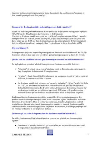 éléments tridimensionnels (par exemple forme du produit). La combinaison d'un dessin et
d'un modèle peut également être protégée.
Comment les dessins et modèles industriels peuvent-ils être protégés?
Toutes les créations peuvent bénéficier d’une protection en effectuant un dépôt soit auprès de
l’OMPIC ou des 28 délégations du Commerce et de l’Industrie.
Une fois le dessin ou modèle enregistré, un certificat d'enregistrement est délivré. La durée
de la protection est alors en général de cinq ans, et peut être prolongée deux fois, pour une
durée totale qui est de 15 ans dans la plupart des cas. Le renouvellement de l'enregistrement
doit être effectué dans les six mois précédant l'expiration de sa durée de validité. (122)
Qui peut déposer ?
Toute personne physique ou morale peut déposer un dessin ou modèle industriel. Au fait, les
formalités relatives à ce sujet sont les mêmes que celles requises pour le dépôt des brevets.
Quelles sont les conditions de base que doit remplir un dessin ou modèle industriel ?
En règle générale, pour être admis à l'enregistrement, le dessin ou modèle doit être :
• “nouveau” : il ne doit pas y avoir d’identique mis à la disposition du public avant la
date de dépôt ou de la demande d’enregistrement.
• “original” : il doit être créé indépendamment par son auteur et qu’il n’y ait ni copie, ni
imitation de dessins et modèles existants.
• Le dessin ou modèle doit présenter un “caractère individuel” : Selon l’article 104 de la
loi 17-97, ils doivent se différencier de leurs similaires soit par une configuration
distincte et reconnaissable. En d’autres termes, l’impression d’ensemble produite par
un dessin ou modèle sur un utilisateur averti doit différer de celle produite sur ce
même utilisateur par un dessin ou modèle antérieur mis à la disposition du public.
Traditionnellement, les dessins et modèles susceptibles d’être protégés concernent des
produits manufacturés (par exemple forme d’une chaussure, style d’une boucle d’oreille ou
décoration d’une théière). Dans le secteur du numérique, toutefois, la protection s’étend
graduellement dans certains pays à plusieurs autres produits et types de dessin ou modèle
comme les icônes d’ordinateur produites, les polices de caractères, l’affichage graphique sur
les écrans d’ordinateur et les téléphones mobiles …
Qu’est ce qui est exclu de la protection des dessins ou modèles industriels ?
Parmi les dessins et modèles industriels qui ne peuvent, en général, pas être enregistrés
figurent :
• Les dessins et modèles industriels qui ne satisfont pas aux conditions de nouveauté,
d’originalité ou de caractère individuel
CABINET SEDDIK 12
 
