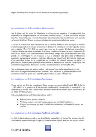 copier ou utiliser sans autorisation une invention ou une marque protégée.
Les sanctions en cas de la contrefaçon d'une invention:
Sur le plan civil les actes de fabrication et d’importation engagent la responsabilité des
contrefacteurs indépendamment de leur bonne ou mauvaise foi. Les faits délictueux ne sont
toutefois punissables que s’ils ont été commis en connaissance de cause lorsque leurs auteurs
se bornent à utiliser, détenir ou commercialiser des produits contrefaits par autrui.
L’action en contrefaçon peut être exercée par le titulaire du brevet mais aussi par le titulaire
d’une licence exclusive, lorsque après mise en demeure le titulaire du brevet n’a pas lui-même
agi en justice (Art. 210). Elle se prescrit par trois ans à compter des faits de contrefaçon.
Lorsque la contrefaçon est constituée, le tribunal condamne le contrefacteur à indemniser le
titulaire du brevet. Mais cette sanction est insuffisante compte tenu de la durée moyenne des
procès en contrefaçon. C’est pourquoi la Loi a introduit une procédure d’interdiction
provisoire qui permet d’obtenir, avant toute décision au fond, l’arrêt de l’activité litigieuse.
Cette procédure relève de la compétence du président du tribunal statuant en référé. Le
président du tribunal peut également subordonner la poursuite des actes de contrefaçon à la
constitution de garanties destinées à assurer l’indemnisation du breveté (Art 203).
Sur le plan pénal, ceux qui portent atteinte “sciemment” aux droits découlant du brevet
encourent un emprisonnement allant d’un mois a deux ans selon la gravite des délits et les
domaines concernes .quant aux amendes, elles vont de 25 000 à 500 000 DH.
Les sanctions en cas de la contrefaçon d'une marque:
Toute atteinte au droit de propriétaire d’une marque sera puni selon l’article 226 de la loi
17/97 relative à la protection de la propriété intellectuelle,commerciale et industrielle. Les
contrefacteurs seront, ainsi, emprisonner pendant 6 mois et /ou devront payer une amende de
25 000 à 250 000 dirhams.
Est considéré comme contrefaçon de marque toute :
• Fabrication de produit contrefait
• Vente de produit contrefait tout en sachant que c’est de l’imitation…
• Usage d’une marque qui porte des indications trompant le client sur la nature, les
qualités …
Les sanctions en cas de la contrefaçon d'un Dessin ou Modèle :
Le délit de fabrication ne soulève pas de difficulté particulière ; il faut qu´il y ait mauvaise foi.
Souvent elle est manifestée par la reproduction elle-même, qui ne peut pas être due au hasard.
CABINET SEDDIK 14
 