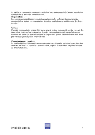 La société en commandite simple est constituée d'associés commandités (portant la qualité de
commerçant) et d'associés commanditaires.
Responsabilité :
Les associés commanditaires répondent des dettes sociales seulement à concurrence du
montant de leur apport. Les commandités répondent indéfiniment et solidairement des dettes
sociales
Gérance :
L'associé commanditaire ne peut faire aucun acte de gestion engageant la société vis-à-vis des
tiers, même en vertu d'une procuration. Tous les commandités sont gérant sauf stipulation
contraire des statuts qui peuvent désignés un ou plusieurs gérants commandités ou non, ou en
prévoir la désignation par un acte ultérieure.
Commissaires aux comptes :
La nomination des commissaires aux comptes n'est pas obligatoire sauf dans les sociétés dont
le chiffre d'affaire à la clôture de l’exercice social, dépasse le montant de cinquante millions
de dirhams hors taxe.
CABINET SEDDIK 4
 
