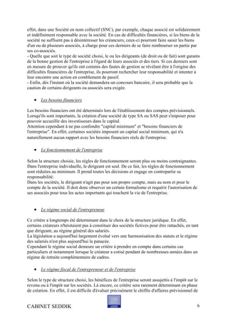 effet, dans une Société en nom collectif (SNC), par exemple, chaque associé est solidairement
et indéfiniment responsable avec la société. En cas de difficultés financières, si les biens de la
société ne suffisent pas à désintéresser les créanciers, ceux-ci pourront faire saisir les biens
d'un ou de plusieurs associés, à charge pour ces derniers de se faire rembourser en partie par
ses co-associés.
- Quelle que soit le type de société choisi, le ou les dirigeants (de droit ou de fait) sont garants
de la bonne gestion de l'entreprise à l'égard de leurs associés et des tiers. Si ces derniers sont
en mesure de prouver qu'ils ont commis des fautes de gestion se révélant être à l'origine des
difficultés financières de l'entreprise, ils pourront rechercher leur responsabilité et intenter à
leur encontre une action en comblement de passif.
- Enfin, dès l'instant où la société demandera un concours bancaire, il sera probable que la
caution de certains dirigeants ou associés sera exigée.
• Les besoins financiers
Les besoins financiers ont été déterminés lors de l'établissement des comptes prévisionnels.
Lorsqu'ils sont importants, la création d'une société de type SA ou SAS peut s'imposer pour
pouvoir accueillir des investisseurs dans le capital.
Attention cependant à ne pas confondre "capital minimum" et "besoins financiers de
l'entreprise". En effet, certaines sociétés imposent un capital social minimum, qui n'a
naturellement aucun rapport avec les besoins financiers réels de l'entreprise.
• Le fonctionnement de l'entreprise
Selon la structure choisie, les règles de fonctionnement seront plus ou moins contraignantes.
Dans l'entreprise individuelle, le dirigeant est seul. De ce fait, les règles de fonctionnement
sont réduites au minimum. Il prend toutes les décisions et engage en contrepartie sa
responsabilité.
Dans les sociétés, le dirigeant n'agit pas pour son propre compte, mais au nom et pour le
compte de la société. Il doit donc observer un certain formalisme et requérir l'autorisation de
ses associés pour tous les actes importants qui touchent la vie de l'entreprise.
• Le régime social de l'entrepreneur
Ce critère a longtemps été déterminant dans le choix de la structure juridique. En effet,
certains créateurs n'hésitaient pas à constituer des sociétés fictives pour être rattachés, en tant
que dirigeant, au régime général des salariés.
La législation a aujourd'hui largement évolué vers une harmonisation des statuts et le régime
des salariés n'est plus aujourd'hui la panacée.
Cependant le régime social demeure un critère à prendre en compte dans certains cas
particuliers et notamment lorsque le créateur a cotisé pendant de nombreuses années dans un
régime de retraite complémentaire de cadres.
• Le régime fiscal de l'entrepreneur et de l'entreprise
Selon le type de structure choisi, les bénéfices de l'entreprise seront assujettis à l'impôt sur le
revenu ou à l'impôt sur les sociétés. Là encore, ce critère sera rarement déterminant en phase
de création. En effet, il est difficile d'évaluer précisément le chiffre d'affaires prévisionnel de
CABINET SEDDIK 6
 
