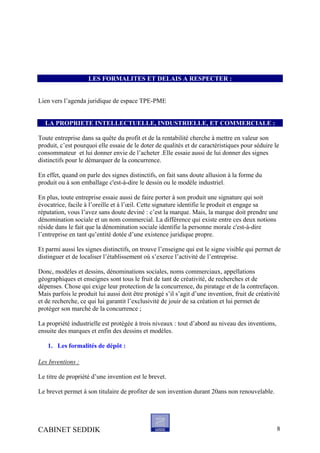 LES FORMALITES ET DELAIS A RESPECTER :
Lien vers l’agenda juridique de espace TPE-PME
LA PROPRIETE INTELLECTUELLE, INDUSTRIELLE, ET COMMERCIALE :
Toute entreprise dans sa quête du profit et de la rentabilité cherche à mettre en valeur son
produit, c’est pourquoi elle essaie de le doter de qualités et de caractéristiques pour séduire le
consommateur et lui donner envie de l’acheter .Elle essaie aussi de lui donner des signes
distinctifs pour le démarquer de la concurrence.
En effet, quand on parle des signes distinctifs, on fait sans doute allusion à la forme du
produit ou à son emballage c'est-à-dire le dessin ou le modèle industriel.
En plus, toute entreprise essaie aussi de faire porter à son produit une signature qui soit
évocatrice, facile à l’oreille et à l’œil. Cette signature identifie le produit et engage sa
réputation, vous l’avez sans doute deviné : c’est la marque. Mais, la marque doit prendre une
dénomination sociale et un nom commercial. La différence qui existe entre ces deux notions
réside dans le fait que la dénomination sociale identifie la personne morale c'est-à-dire
l’entreprise en tant qu’entité dotée d’une existence juridique propre.
Et parmi aussi les signes distinctifs, on trouve l’enseigne qui est le signe visible qui permet de
distinguer et de localiser l’établissement où s’exerce l’activité de l’entreprise.
Donc, modèles et dessins, dénominations sociales, noms commerciaux, appellations
géographiques et enseignes sont tous le fruit de tant de créativité, de recherches et de
dépenses. Chose qui exige leur protection de la concurrence, du piratage et de la contrefaçon.
Mais parfois le produit lui aussi doit être protégé s’il s’agit d’une invention, fruit de créativité
et de recherche, ce qui lui garantit l’exclusivité de jouir de sa création et lui permet de
protéger son marché de la concurrence ;
La propriété industrielle est protégée à trois niveaux : tout d’abord au niveau des inventions,
ensuite des marques et enfin des dessins et modèles.
1. Les formalités de dépôt :
Les Inventions :
Le titre de propriété d’une invention est le brevet.
Le brevet permet à son titulaire de profiter de son invention durant 20ans non renouvelable.
CABINET SEDDIK 8
 