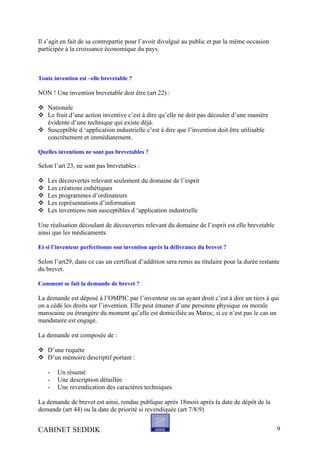 Il s’agit en fait de sa contrepartie pour l’avoir divulgué au public et par la même occasion
participée à la croissance économique du pays.
Toute invention est –elle brevetable ?
NON ! Une invention brevetable doit être (art 22) :
Nationale
Le fruit d’une action inventive c’est à dire qu’elle ne doit pas découler d’une manière
évidente d’une technique qui existe déjà.
Susceptible d ‘application industrielle c’est à dire que l’invention doit être utilisable
concrètement et immédiatement.
Quelles inventions ne sont pas brevetables ?
Selon l’art 23, ne sont pas brevetables :
Les découvertes relevant seulement du domaine de l’esprit
Les créations esthétiques
Les programmes d’ordinateurs
Les représentations d’information
Les inventions non susceptibles d ‘application industrielle
Une réalisation découlant de découvertes relevant du domaine de l’esprit est elle brevetable
ainsi que les médicaments.
Et si l’inventeur perfectionne son invention après la délivrance du brevet ?
Selon l’art29, dans ce cas un certificat d’addition sera remis au titulaire pour la durée restante
du brevet.
Comment se fait la demande de brevet ?
La demande est déposé à l’OMPIC par l’inventeur ou un ayant droit c’est à dire un tiers à qui
on a cédé les droits sur l’invention. Elle peut émaner d’une personne physique ou morale
marocaine ou étrangère du moment qu’elle est domiciliée au Maroc, si ce n’est pas le cas un
mandataire est engagé.
La demande est composée de :
D’une requête
D’un mémoire descriptif portant :
- Un résumé
- Une description détaillée
- Une revendication des caractères techniques
La demande de brevet est ainsi, rendue publique après 18mois après la date de dépôt de la
demande (art 44) ou la date de priorité si revendiquée (art 7/8/9)
CABINET SEDDIK 9
 