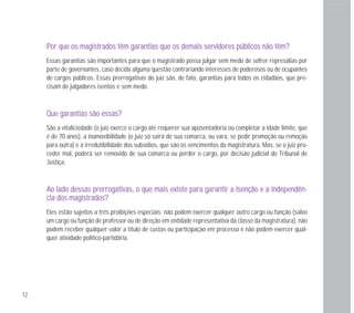 12
PPoorr qquuee ooss mmaaggiissttrraaddooss ttêêmm ggaarraannttiiaass qquuee ooss ddeemmaaiiss sseerrvviiddoorreess ppúúbblliiccooss nnããoo ttêêmm??
Essas garantias são importantes para que o magistrado possa julgar sem medo de sofrer represálias por
parte de governantes, caso decida alguma questão contrariando interesses de poderosos ou de ocupantes
de cargos públicos. Essas prerrogativas do juiz são, de fato, garantias para todos os cidadãos, que pre-
cisam de julgadores isentos e sem medo.
QQuuee ggaarraannttiiaass ssããoo eessssaass??
São a vitaliciedade (o juiz exerce o cargo até requerer sua aposentadoria ou completar a idade limite, que
é de 70 anos), a inamovibilidade (o juiz só sairá de sua comarca, ou vara, se pedir promoção ou remoção
para outra) e a irredutibilidade dos subsídios, que são os vencimentos da magistratura. Mas, se o juiz pro-
ceder mal, poderá ser removido de sua comarca ou perder o cargo, por decisão judicial do Tribunal de
Justiça.
AAoo llaaddoo ddeessssaass pprreerrrrooggaattiivvaass,, oo qquuee mmaaiiss eexxiissttee ppaarraa ggaarraannttiirr aa iisseennççããoo ee aa iinnddeeppeennddêênn--
cciiaa ddooss mmaaggiissttrraaddooss??
Eles estão sujeitos a três proibições especiais: não podem exercer qualquer outro cargo ou função (salvo
um cargo ou função de professor ou de direção em entidade representativa da classe da magistratura), não
podem receber qualquer valor a título de custas ou participação em processo e não podem exercer qual-
quer atividade político-partidária.
 