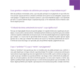 13
EEssssaass ggaarraannttiiaass ee vveeddaaççõõeess ssããoo ssuuffiicciieenntteess ppaarraa aasssseegguurraarr aa iimmppaarrcciiaalliiddaaddee ddoo jjuuiizz??
Além das proibições mencionadas acima, o juiz não pode participar de um julgamento em que tenha inte-
resse pessoal, seja por parentesco, amizade ou inimizade com as partes ou seus advogados, seja por outra
razão qualquer. Se alguma dessas situações acontecer, o juiz estará impedido de julgar e será substituído
por outro. E as partes poderão alegar a suspeição do juiz que, se for comprovada, levará o tribunal a subs-
tituí-lo naquele processo.
“OO ttrriibbuunnaall nnããoo ttoommoouu ccoonnhheecciimmeennttoo ddoo rreeccuurrssoo”:: oo qquuee ssiiggnniiffiiccaa iissssoo??
Para que um órgão julgador discuta uma questão qualquer em segunda instância (ou segundo grau de juris-
dição), o recurso contra a decisão anterior, chamada de primeira instância ou de primeiro grau, deve atender
a diversos requisitos estabelecidos nas leis processuais. Se for descumprida alguma dessas exigências legais
(por exemplo, se o recurso não for apresentado dentro do prazo), o tribunal não poderá apreciar aquela
questão. Diz-se, então, que o tribunal “não conheceu do recurso” ou “não tomou conhecimento do recurso”.
O mérito do recurso não chega a ser apreciado, pois uma preliminar impediu o julgamento do caso.
OO qquuee éé “pprreelliimmiinnaarr”?? EE oo qquuee éé “mméérriittoo”,, nnuumm jjuullggaammeennttoo??
Chama-se “preliminar” uma questão que deve ser decidida antes do pedido principal e que, conforme o
caso, pode impedir que se chegue a discutir a questão principal. Por exemplo: se uma pessoa contrata para
representá-la em juízo alguém que não está regularmente inscrito na OAB, a parte contrária vai alegar isso
e pedir ao juiz que, decidindo essa questão preliminar, não chegue a tomar conhecimento do pedido prin-
cipal. Ou, em outras palavras, não entre no mérito da questão. E aí está a outra resposta: o mérito, aqui,
significa o pedido principal, aquela questão que é o centro da discussão judicial e que será decidida, se não
houver alguma preliminar para impedir a apreciação do cerne da discussão jurídica. Exemplo: determina-
 