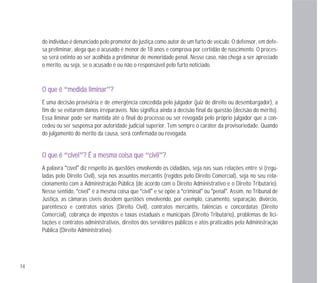 14
do indivíduo é denunciado pelo promotor de justiça como autor de um furto de veículo. O defensor, em defe-
sa preliminar, alega que o acusado é menor de 18 anos e comprova por certidão de nascimento. O proces-
so será extinto ao ser acolhida a preliminar de menoridade penal. Nesse caso, não chega a ser apreciado
o mérito, ou seja, se o acusado é ou não o responsável pelo furto noticiado.
OO qquuee éé “mmeeddiiddaa lliimmiinnaarr”??
É uma decisão provisória e de emergência concedida pelo julgador (juiz de direito ou desembargador), a
fim de se evitarem danos irreparáveis. Não significa ainda a decisão final da questão (decisão do mérito).
Essa liminar pode ser mantida até o final do processo ou ser revogada pelo próprio julgador que a con-
cedeu ou ser suspensa por autoridade judicial superior. Tem sempre o caráter da provisoriedade. Quando
do julgamento do mérito da causa, será confirmada ou revogada.
OO qquuee éé “ccíívveell”?? ÉÉ aa mmeessmmaa ccooiissaa qquuee “cciivviill”??
A palavra “cível” diz respeito às questões envolvendo os cidadãos, seja nas suas relações entre si (regu-
ladas pelo Direito Civil), seja nos assuntos mercantis (regidos pelo Direito Comercial), seja no seu rela-
cionamento com a Administração Pública (de acordo com o Direito Administrativo e o Direito Tributário).
Nesse sentido, “cível” é a mesma coisa que “civil” e se opõe a “criminal” ou “penal”. Assim, no Tribunal de
Justiça, as câmaras cíveis decidem questões envolvendo, por exemplo, casamento, separação, divórcio,
parentesco e contratos vários (Direito Civil), contratos mercantis, falências e concordatas (Direito
Comercial), cobrança de impostos e taxas estaduais e municipais (Direito Tributário), problemas de lici-
tações e contratos administrativos, direitos dos servidores públicos e atos praticados pela Administração
Pública (Direito Administrativo).
 