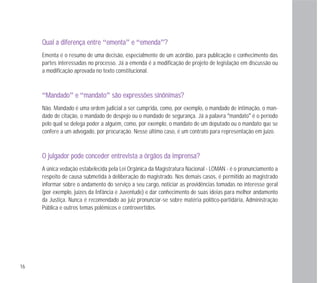 16
QQuuaall aa ddiiffeerreennççaa eennttrree “eemmeennttaa” ee “eemmeennddaa”??
Ementa é o resumo de uma decisão, especialmente de um acórdão, para publicação e conhecimento das
partes interessadas no processo. Já a emenda é a modificação de projeto de legislação em discussão ou
a modificação aprovada no texto constitucional.
“MMaannddaaddoo” ee “mmaannddaattoo” ssããoo eexxpprreessssõõeess ssiinnôônniimmaass??
Não. Mandado é uma ordem judicial a ser cumprida, como, por exemplo, o mandado de intimação, o man-
dado de citação, o mandado de despejo ou o mandado de segurança. Já a palavra “mandato” é o período
pelo qual se delega poder a alguém, como, por exemplo, o mandato de um deputado ou o mandato que se
confere a um advogado, por procuração. Nesse último caso, é um contrato para representação em juízo.
OO jjuullggaaddoorr ppooddee ccoonncceeddeerr eennttrreevviissttaa aa óórrggããooss ddaa iimmpprreennssaa??
A única vedação estabelecida pela Lei Orgânica da Magistratura Nacional - LOMAN - é o pronunciamento a
respeito de causa submetida à deliberação do magistrado. Nos demais casos, é permitido ao magistrado
informar sobre o andamento do serviço a seu cargo, noticiar as providências tomadas no interesse geral
(por exemplo, juízes da Infância e Juventude) e dar conhecimento de suas ideias para melhor andamento
da Justiça. Nunca é recomendado ao juiz pronunciar-se sobre matéria político-partidária, Administração
Pública e outros temas polêmicos e controvertidos.
 