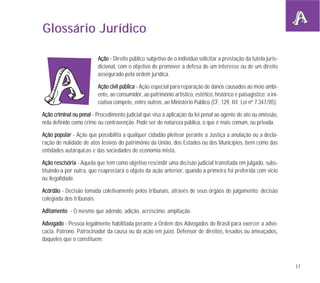 17
Glossário Jurídico
AAççããoo - Direito público subjetivo de o indivíduo solicitar a prestação da tutela juris-
dicional, com o objetivo de promover a defesa de um interesse ou de um direito
assegurado pela ordem jurídica.
AAççããoo cciivviill ppúúbblliiccaa - Ação especial para reparação de danos causados ao meio ambi-
ente, ao consumidor, ao patrimônio artístico, estético, histórico e paisagístico; a ini-
ciativa compete, entre outros, ao Ministério Público (CF, 129, III; Lei nº 7.347/85).
AAççããoo ccrriimmiinnaall oouu ppeennaall - Procedimento judicial que visa à aplicação da lei penal ao agente de ato ou omissão,
nela definido como crime ou contravenção. Pode ser de natureza pública, o que é mais comum, ou privada.
AAççããoo ppooppuullaarr - Ação que possibilita a qualquer cidadão pleitear perante a Justiça a anulação ou a decla-
ração de nulidade de atos lesivos do patrimônio da União, dos Estados ou dos Municípios, bem como das
entidades autárquicas e das sociedades de economia mista.
AAççããoo rreesscciissóórriiaa - Aquela que tem como objetivo rescindir uma decisão judicial transitada em julgado, subs-
tituindo-a por outra, que reapreciará o objeto da ação anterior, quando a primeira foi proferida com vício
ou ilegalidade.
AAccóórrddããoo - Decisão tomada coletivamente pelos tribunais, através de seus órgãos de julgamento; decisão
colegiada dos tribunais.
AAddiittaammeennttoo - O mesmo que adendo, adição, acréscimo, ampliação.
AAddvvooggaaddoo - Pessoa legalmente habilitada perante a Ordem dos Advogados do Brasil para exercer a advo-
cacia. Patrono. Patrocinador da causa ou da ação em juízo. Defensor de direitos, lesados ou ameaçados,
daqueles que o constituem.
 