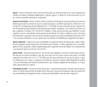 18
AAggrraavvoo - Recurso interposto contra decisão interlocutória de primeira instância ou contra despacho de
membro de tribunal, decidindo singularmente. O agravo, gênero, se divide em: a) de instrumento; b) reti-
do; c) interno (também chamado de regimental).
AAggrraavvoo ddee iinnssttrruummeennttoo - Recurso cabível contra as decisões interlocutórias proferidas pelo juiz de primeira
instância que sejam suscetíveis de causar à parte lesão grave e de difícil reparação, de acordo com o art.
522 do CPC, na redação que lhe foi dada pela Lei nº 11.187/2005. A mesma norma prevê que o agravo será
por instrumento quando interposto contra decisão que inadmite a apelação e nas relativas aos efeitos em
que a apelação é recebida. O art. 544 do CPC estabelece, ainda, que das decisões que inadmitem recurso
especial e recurso extraordinário caberá agravo de instrumento. Em todas as hipóteses, para a formação
do instrumento, o agravante deverá instruir a petição do agravo com as peças obrigatórias previstas na lei
e com as peças facultativas, ou seja, aquelas que ele entender de utilidade para o julgamento do agravo.
AAggrraavvoo rreeggiimmeennttaall - Espécie de recurso disciplinado no regimento interno do tribunal que o adota, utiliza-
do para impugnar decisão monocrática de membro desse tribunal. O nome adequado seria, na verdade,
agravo interno, porquanto, embora regulamentado pelo regimento interno do tribunal, teve anteriormente
a sua previsão expressa na lei (art. 557 do CPC).
AAggrraavvoo rreettiiddoo - Recurso previsto pelo art. 522 do CPC para impugnar as decisões interlocutórias proferi-
das pelo juiz de primeira instância e que não acarretem risco de causar à parte lesão grave e de difícil
reparação. De acordo com a Lei nº 11.187/2005, que deu nova sistemática ao recurso de agravo, o agra-
vo retido passa a ser a regra, e o agravo de instrumento, a exceção. O agravo retido independe de preparo
e só será examinado pelo tribunal, preliminarmente, por ocasião do julgamento da apelação, se o agra-
vante expressamente o requerer.
AAnntteecciippaaççããoo ddaa ttuutteellaa - Decisão provisória do juiz que, a requerimento da parte, antecipa, total ou parcial-
mente, os efeitos da pretensão do pedido inicial, desde que exista prova inequívoca capaz de convencê-lo
da verossimilhança da alegação do autor e desde que haja fundado receio de dano irreparável.
 