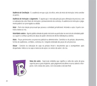 20
BBaaiixxaa ddooss aauuttooss - Expressão simbólica que significa a volta dos autos do grau
superior para o juízo originário, após julgamento do último recurso cabível e inter-
posto. Com a baixa dos autos, será executada a decisão final.
AAuuddiiêênncciiaa ddee CCoonncciilliiaaççããoo - É a audiência em que o juiz, de ofício, antes do início da instrução, tenta conciliar
as partes.
AAuuddiiêênncciiaa ddee IInnssttrruuççããoo ee JJuullggaammeennttoo - É aquela que é marcada pelo juiz para ultimação do processo, com
a realização dos atos finais de instrução e pronunciamento da sentença. A audiência de instrução e julga-
mento poderá ser prorrogada ou adiada.
AAuuttoorr - Parte da relação processual que provoca a atividade jurisdicional, iniciando a ação. A parte con-
trária chama-se réu.
AAuuttoorriiddaaddee ccooaattoorraa - Agente público dotado de poder decisório ou particular no exercício de atividade públi-
ca a quem se atribui a prática de abuso de poder ofensivo de direito individual ou coletivo.
AAuuttooss - Peças pertencentes ao processo judicial ou administrativo. Constitui-se de petição, documentos,
termos de audiências, certidões, sentença etc. Conjunto ordenado das peças de um processo.
AAuuttuuaarr - Consiste na colocação de capa na petição inicial e documentos que a acompanham, após
despachada. Indica-se na capa a natureza da ação e os nomes do autor e do réu.
 
