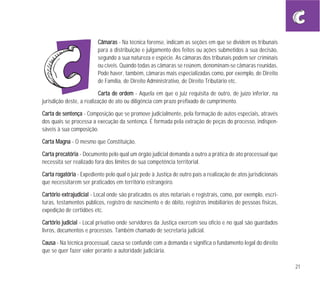 21
CCââmmaarraass - Na técnica forense, indicam as seções em que se dividem os tribunais
para a distribuição e julgamento dos feitos ou ações submetidos à sua decisão,
segundo a sua natureza e espécie. As câmaras dos tribunais podem ser criminais
ou cíveis. Quando todas as câmaras se reúnem, denominam-se câmaras reunidas.
Pode haver, também, câmaras mais especializadas como, por exemplo, de Direito
de Família, de Direito Administrativo, de Direito Tributário etc.
CCaarrttaa ddee oorrddeemm - Aquela em que o juiz requisita de outro, de juízo inferior, na
jurisdição deste, a realização de ato ou diligência com prazo prefixado de cumprimento.
CCaarrttaa ddee sseenntteennççaa - Composição que se promove judicialmente, pela formação de autos especiais, através
dos quais se processa a execução da sentença. É formada pela extração de peças do processo, indispen-
sáveis à sua composição.
CCaarrttaa MMaaggnnaa - O mesmo que Constituição.
CCaarrttaa pprreeccaattóórriiaa - Documento pelo qual um órgão judicial demanda a outro a prática de ato processual que
necessita ser realizado fora dos limites de sua competência territorial.
CCaarrttaa rrooggaattóórriiaa - Expediente pelo qual o juiz pede à Justiça de outro país a realização de atos jurisdicionais
que necessitarem ser praticados em território estrangeiro.
CCaarrttóórriioo eexxttrraajjuuddiicciiaall - Local onde são praticados os atos notariais e registrais, como, por exemplo, escri-
turas, testamentos públicos, registro de nascimento e de óbito, registros imobiliários de pessoas físicas,
expedição de certidões etc.
CCaarrttóórriioo jjuuddiicciiaall - Local privativo onde servidores da Justiça exercem seu ofício e no qual são guardados
livros, documentos e processos. Também chamado de secretaria judicial.
CCaauussaa - Na técnica processual, causa se confunde com a demanda e significa o fundamento legal do direito
que se quer fazer valer perante a autoridade judiciária.
 