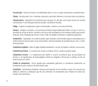 22
CCiirrccuunnssccrriiççããoo - Divisão territorial; área delimitada onde se exerce o poder jurisdicional ou administrativo.
CCiittaaççããoo - Ato pelo qual o réu é chamado a juízo para, querendo, defender-se da ação contra ele proposta.
CCllááuussuullaa ppééttrreeaa - Dispositivo da Constituição que não pode ser alterado, nem mesmo através de emenda
constitucional. É uma limitação material ao poder constituinte derivado.
CCóóddiiggoo - Conjunto de disposições legais sistematizadas, relativas a um ramo do Direito.
CCoommaarrccaa - Designa o território, a circunscrição territorial compreendida pelos limites em que se encerra a
jurisdição de um juiz de direito. Constitui-se de um ou mais municípios de área contínua sempre que possível,
tendo por sede o município que lhe der o nome. Pode ser dividida em distritos e subdistritos judiciários.
CCoommppeettêênncciiaa - Capacidade, no sentido de poder legal, atribuída a determinado órgão ou autoridade para o
conhecimento ou decisão sobre certos atos jurídicos. Extensão do poder de jurisdição do juiz, isto é, a medi-
da da jurisdição.
CCoommppeettêênncciiaa oorriiggiinnáárriiaa -- Poder de julgar atribuído inicialmente a um juiz ou tribunal e somente a um ou outro.
CCoommppeettêênncciiaa pprriivvaattiivvaa - É a exclusiva de um juiz ou tribunal. Inicia e acaba no próprio órgão.
CCoommppeettêênncciiaa rreeccuurrssaall - É a competência para admitir o recurso, no primeiro grau, do juiz prolator da
decisão, e, no segundo grau, do órgão julgador coletivo ou colegiado, a fim de que se conheça, ou não, da
matéria posta em exame.
CCoonnfflliittoo ddee ccoommppeettêênncciiaa - Ocorre quando duas autoridades judiciárias se consideram competentes ou
incompetentes para conhecer de determinada ação.
CCoonnsseellhheeiirroo - Denominação atribuída a toda pessoa integrante de um conselho, em que tem assento para
deliberar conforme as atribuições que lhe são conferidas. Os componentes dos Tribunais de Contas dos
Estados são conselheiros.
 