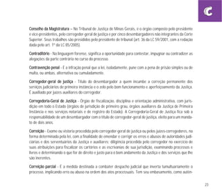 23
CCoonnsseellhhoo ddaa MMaaggiissttrraattuurraa – No Tribunal de Justiça de Minas Gerais, é o órgão composto pelo presidente
e vice-presidentes, pelo corregedor-geral de justiça e por cinco desembargadores não integrantes da Corte
Superior. Seus trabalhos são presididos pelo presidente de tribunal (art. 36 da LC 59/2001, com a redação
dada pelo art. 1º da LC 85/2005).
CCoonnttrraaddiittóórriioo - Na linguagem forense, significa a oportunidade para contestar, impugnar ou contradizer as
alegações da parte contrária no curso do processo.
CCoonnttrraavveennççããoo ppeennaall - É a infração penal que a lei, isoladamente, pune com a pena de prisão simples ou de
multa, ou ambas, alternativa ou cumuladamente.
CCoorrrreeggeeddoorr--ggeerraall ddee jjuussttiiççaa - Título do desembargador a quem incumbe a correção permanente dos
serviços judiciários de primeira instância e o zelo pelo bom funcionamento e aperfeiçoamento da Justiça.
É auxiliado por juízes auxiliares do corregedor.
CCoorrrreeggeeddoorriiaa--GGeerraall ddee JJuussttiiççaa - Órgão de fiscalização, disciplina e orientação administrativa, com juris-
dição em todo o Estado (órgãos de jurisdição de primeiro grau, órgãos auxiliares da Justiça de Primeira
Instância e nos serviços notariais e de registro do Estado). A Corregedoria-Geral de Justiça fica sob a
responsabilidade de um desembargador com o título de corregedor-geral de justiça, eleito para um manda-
to de dois anos.
CCoorrrreeiiççããoo - Exame ou vistoria procedida pelo corregedor-geral de justiça ou pelos juízes-corregedores, na
forma determinada pela lei, com a finalidade de emendar e corrigir os erros e abusos de autoridades judi-
ciárias e dos serventuários da Justiça e auxiliares; diligência procedida pelo corregedor no exercício de
suas atribuições para fiscalizar os cartórios e as escrivanias de sua jurisdição, examinando processos e
livros e determinando o que for de direito e justo para o bom andamento da Justiça e dos serviços que lhe
são inerentes.
CCoorrrreeiiççããoo ppaarrcciiaall - É a medida destinada a combater despacho judicial que inverta tumultuariamente o
processo, implicando erro ou abuso na ordem dos atos processuais. Tem seu embasamento, como autên-
 