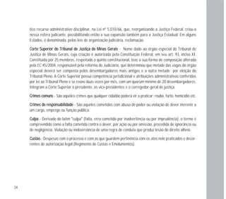 24
tico recurso administrativo disciplinar, na Lei nº 5.010/66, que, reorganizando a Justiça Federal, criou-a
nessa esfera judicante, possibilitando então a sua expansão também para a Justiça Estadual. Em alguns
Estados, é denominada, pelas leis de organização judiciária, reclamação.
CCoorrttee SSuuppeerriioorr ddoo TTrriibbuunnaall ddee JJuussttiiççaa ddee MMiinnaass GGeerraaiiss - Nome dado ao órgão especial do Tribunal de
Justiça de Minas Gerais, cuja criação é autorizada pela Constituição Federal, em seu art. 93, inciso XI.
Constituída por 25 membros, respeitado o quinto constitucional, teve a sua forma de composição alterada
pela EC 45/2004, responsável pela reforma do Judiciário, que determinou que metade das vagas do órgão
especial deverá ser composta pelos desembargadores mais antigos e a outra metade por eleição do
Tribunal Pleno. A Corte Superior possui competência jurisdicional e atribuições administrativas conferidas
por lei ao Tribunal Pleno e se reúne duas vezes por mês, com um quorum mínimo de 20 desembargadores.
Integram a Corte Superior o presidente, os vice-presidentes e o corregedor-geral de justiça.
CCrriimmeess ccoommuunnss - São aqueles crimes que qualquer cidadão poderá vir a praticar: roubo, furto, homicídio etc.
CCrriimmeess ddee rreessppoonnssaabbiilliiddaaddee - São aqueles cometidos com abuso de poder ou violação de dever inerente a
um cargo, emprego ou função pública.
CCuullppaa - Derivado do latim “culpa” (falta, erro cometido por inadvertência ou por imprudência), o termo é
compreendido como a falta cometida contra o dever, por ação ou por omissão, procedida de ignorância ou
de negligência. Violação ou inobservância de uma regra de conduta que produz lesão do direito alheio.
CCuussttaass - Despesas com o processo e com as que guardem pertinência com os atos nele praticados e decor-
rentes de autorização legal (Regimento de Custas e Emolumentos).
 