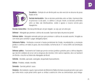 25
DDeeccaaddêênncciiaa - Extinção de um direito pelo seu não exercício no decurso de prazo
fixado em lei.
DDeecciissããoo iinntteerrllooccuuttóórriiaa - São as decisões proferidas entre as falas. A primeira fala
no processo é a do autor, e a última é a do juiz. Assim, as decisões proferidas
entre as falas são interlocutórias, sendo o agravo o recurso correto para
impugná-las.
DDeecciissããoo mmoonnooccrrááttiiccaa - Decisão proferida por um juiz singular, ou seja, por um único juiz.
DDeeffeennssoorr - Advogado que promove a defesa do acusado. Expressão típica do processo penal.
DDeeffeennssoorr ddaattiivvoo - Advogado nomeado pelo juiz para promover a defesa do acusado ausente, foragido ou
sem meios para constituir e pagar advogado próprio.
DDeeffeennssoorriiaa PPúúbblliiccaa - Instituição essencial à função jurisdicional do Estado, incumbindo-lhe a orientação
jurídica e a defesa, em todos os graus, dos necessitados, na forma do art. 5º, inciso LXXIV, da Constituição
Federal.
DDeeffeennssoorr ppúúbblliiccoo - Funcionário do Estado que presta serviços jurídicos gratuitos para a defesa daqueles
que não têm condições de arcar com as despesas dos mesmos. Entre outros requisitos, deve ser bacharel
em Direito e inscrito na Ordem dos Advogados do Brasil.
DDeeffeerriiddoo - Atendido, aprovado, outorgado, despachado favoravelmente.
DDeeffeessoo - Proibido, vedado, interdito.
DDeemmaannddaa - Questão judicial; causa.
DDeennúúnncciiaa -- Ato mediante o qual o representante do Ministério Público formula acusação perante o juiz, para
que tenha início a ação penal contra quem se atribui a autoria de crime ou contravenção; peça inaugu-
 