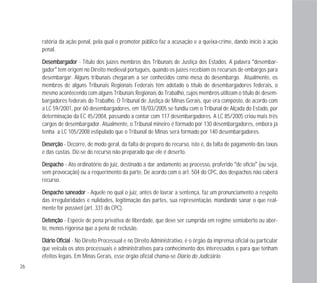 26
ratória da ação penal, pela qual o promotor público faz a acusação e a queixa-crime, dando início à ação
penal.
DDeesseemmbbaarrggaaddoorr - Título dos juízes membros dos Tribunais de Justiça dos Estados. A palavra “desembar-
gador” tem origem no Direito medieval português, quando os juízes recebiam os recursos de embargos para
desembargar. Alguns tribunais chegaram a ser conhecidos como mesa do desembargo. Atualmente, os
membros de alguns Tribunais Regionais Federais têm adotado o título de desembargadores federais, o
mesmo acontecendo com alguns Tribunais Regionais do Trabalho, cujos membros utilizam o título de desem-
bargadores federais do Trabalho. O Tribunal de Justiça de Minas Gerais, que era composto, de acordo com
a LC 59/2001, por 60 desembargadores, em 18/03/2005 se fundiu com o Tribunal de Alçada do Estado, por
determinação da EC 45/2004, passando a contar com 117 desembargadores. A LC 85/2005 criou mais três
cargos de desembargador. Atualmente, o Tribunal mineiro é formado por 130 desembargadores, embora já
tenha a LC 105/2008 estipulado que o Tribunal de Minas será formado por 140 desembargadores.
DDeesseerrççããoo - Decorre, de modo geral, da falta de preparo do recurso, isto é, da falta de pagamento das taxas
e das custas. Diz-se do recurso não preparado que ele é deserto.
DDeessppaacchhoo - Ato ordinatório do juiz, destinado a dar andamento ao processo, proferido “de ofício” (ou seja,
sem provocação) ou a requerimento da parte. De acordo com o art. 504 do CPC, dos despachos não caberá
recurso.
DDeessppaacchhoo ssaanneeaaddoorr - Aquele no qual o juiz, antes de lavrar a sentença, faz um pronunciamento a respeito
das irregularidades e nulidades, legitimação das partes, sua representação, mandando sanar o que real-
mente for possível (art. 331 do CPC).
DDeetteennççããoo - Espécie de pena privativa de liberdade, que deve ser cumprida em regime semiaberto ou aber-
to, menos rigorosa que a pena de reclusão.
DDiiáárriioo OOffiicciiaall - No Direito Processual e no Direito Administrativo, é o órgão da imprensa oficial ou particular
que veicula os atos processuais e administrativos para conhecimento dos interessados e para que tenham
efeitos legais. Em Minas Gerais, esse órgão oficial chama-se Diário do Judiciário.
 