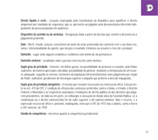 27
DDiirreeiittoo llííqquuiiddoo ee cceerrttoo - Locução empregada pela Constituição da República para qualificar o direito
amparável por mandado de segurança, que se apresenta ao julgador pela documentação oferecida inde-
pendente de prova produzida em audiência.
DDiissppoossiittiivvoo ddoo aaccóórrddããoo oouu ddaa sseenntteennççaa - Designação dada à parte da decisão que contém o decisório ou o
julgamento proferido.
DDoolloo - Má-fé, fraude, astúcia; consciência do autor de estar praticando ato contrário à lei e aos bons cos-
tumes; intencionalidade do agente, que deseja o resultado criminoso ou assume o risco de o produzir.
DDoommiiccíílliioo - Lugar onde alguém estabelece residência com ânimo de ali permanecer.
DDoommiiccíílliioo eelleeiittoorraall - Localidade onde a pessoa está inscrita como eleitora.
DDuupplloo ggrraauu ddee jjuurriissddiiççããoo - Consiste, em linhas gerais, na possibilidade de provocar o reexame, pelo Poder
Judiciário, da matéria apreciada e decidida; possibilidade de pleitear, mediante a interposição de um recur-
so adequado, segundo as normas constantes da legislação infraconstitucional, novo julgamento por órgão
do Poder Judiciário, geralmente de hierarquia superior à daquele que proferiu a decisão impugnada.
DDuupplloo ggrraauu ddee jjuurriissddiiççããoo oobbrriiggaattóórriioo - O mesmo que reexame necessário ou remessa de ofício. Está previs-
to no art. 475 do CPC. É condição de eficácia das sentenças proferidas contra a União, o Estado, o Distrito
Federal, o Município e as respectivas autarquias e fundações de direito público ou das decisões que julga-
rem procedentes, no todo ou em parte, os embargos à execução de dívida ativa da Fazenda Pública, se a
condenação ou o direito controvertido for de valor superior a 60 salários-mínimos. Não é recurso, e a
expressão recurso de ofício é, portanto, inadequada, visto que o CPC de 1973 não a adotou, como o fizera
o CPC anterior, de 1939.
DDúúvviiddaa ddee ccoommppeettêênncciiaa - Incerteza quanto à competência jurisdicional.
 