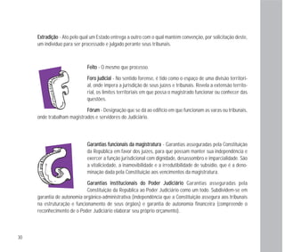 GGaarraannttiiaass ffuunncciioonnaaiiss ddaa mmaaggiissttrraattuurraa - Garantias asseguradas pela Constituição
da República em favor dos juízes, para que possam manter sua independência e
exercer a função jurisdicional com dignidade, desassombro e imparcialidade. São
a vitaliciedade, a inamovibilidade e a irredutibilidade de subsídio, que é a deno-
minação dada pela Constituição aos vencimentos da magistratura.
GGaarraannttiiaass iinnssttiittuucciioonnaaiiss ddoo PPooddeerr JJuuddiicciiáárriioo Garantias asseguradas pela
Constituição da República ao Poder Judiciário como um todo. Subdividem-se em
garantia de autonomia orgânico-administrativa (independência que a Constituição assegura aos tribunais
na estruturação e funcionamento de seus órgãos) e garantia de autonomia financeira (compreende o
reconhecimento de o Poder Judiciário elaborar seu próprio orçamento).
FFeeiittoo - O mesmo que processo.
FFoorroo jjuuddiicciiaall - No sentido forense, é tido como o espaço de uma divisão territori-
al, onde impera a jurisdição de seus juízes e tribunais. Revela a extensão territo-
rial, os limites territoriais em que possa o magistrado funcionar ou conhecer das
questões.
FFóórruumm - Designação que se dá ao edifício em que funcionam as varas ou tribunais,
onde trabalham magistrados e servidores do Judiciário.
30
EExxttrraaddiiççããoo - Ato pelo qual um Estado entrega a outro com o qual mantém convenção, por solicitação deste,
um indivíduo para ser processado e julgado perante seus tribunais.
 