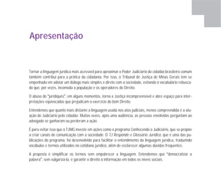 Apresentação
Tornar a linguagem jurídica mais acessível para aproximar o Poder Judiciário do cidadão brasileiro comum
também contribui para a prática da cidadania. Por isso, o Tribunal de Justiça de Minas Gerais tem se
empenhado em adotar um diálogo mais simples e direto com a sociedade, evitando o vocabulário rebusca-
do que, por vezes, incomoda a população e os operadores do Direito.
O abuso do “juridiquês”, em alguns momentos, torna a Justiça incompreensível e abre espaço para inter-
pretações equivocadas que prejudicam o exercício do bom Direito.
Entendemos que quanto mais distante a linguagem usada nos atos judiciais, menos compreendida é a atu-
ação do Judiciário pelo cidadão. Muitas vezes, após uma audiência, as pessoas envolvidas perguntam ao
advogado se ganharam ou perderam a ação.
É para evitar isso que o TJMG investe em ações como o programa Conhecendo o Judiciário, que se propõe
a criar canais de comunicação com a sociedade. O TJ Responde e Glossário Jurídico, que é uma das pu-
blicações do programa, foi desenvolvido para facilitar o entendimento da linguagem jurídica, traduzindo
vocábulos e termos utilizados no cotidiano jurídico, além de esclarecer algumas dúvidas frequentes.
A proposta é simplificar os termos sem empobrecer a linguagem. Entendemos que “democratizar a
palavra”, sem vulgarizá-la, é garantir o direito à informação em todos os níveis sociais.
 