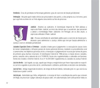 JJuuddiicciiaall - Relativo ao Judiciário. A Constituição Imperial de 1824 adotava a
expressão Poder Judicial, ao invés das demais que a sucederam, que passaram
a adotar a terminologia Poder Judiciário. Em Portugal, até os dias atuais, a
expressão utilizada é Poder Judicial.
JJuuiizz - Pessoa constituída de autoridade pública para o exercício da função juris-
dicional e para administrar a Justiça; árbitro que tem por função administrar a
Justiça e exercer atividade jurisdicional.
JJuuiizzaaddooss EEssppeecciiaaiiss CCíívveeiiss ee CCrriimmiinnaaiiss - Juizados criados para o julgamento e a execução de causas cíveis
de menor complexidade e infrações penais de menor potencial ofensivo, mediante os procedimentos oral
e sumaríssimo, nas hipóteses previstas em lei, a transação e o julgamento de recursos por turmas de juízes
de primeiro grau (turmas recursais). A Constituição Federal de 1988 previu a criação desses Juizados,
porém, somente com o advento da Lei nº 9.099/95, foram eles regulamentados e colocados em funciona-
mento nos Estados e Distrito Federal. A Lei nº 10.259/2001 regulamentou os Juizados na Justiça Federal.
JJuuiizz ddee ddiirreeiittoo - Juiz togado, ou seja, aquele que integra a magistratura por haver ingressado na respecti-
va carreira segundo os preceitos da lei, constitucional e ordinária, proferindo as decisões nas demandas.
JJuuiizz ddee ffoorraa - Antigo magistrado brasileiro, do tempo do Brasil-Colônia, nomeado pelo rei, que exercia ou
titularizava o poder central.
JJuuiizz ddee ppaazz - Autoridade que tinha, antigamente, o encargo de fazer a conciliação das partes que estavam
em litígio, de processar e julgar cobranças de pouco valor, em cada município, bem como praticar todos os
32
IInnssttâânncciiaa - Grau de jurisdição na hierarquia judiciária; grau de exercício da função jurisdicional.
IInnttiimmaaççããoo - Ato pelo qual é dada ciência aos procuradores das partes, a elas próprias ou a terceiros, para
que seja feita ou deixe de ser feita alguma coisa dentro ou fora do processo.
 
