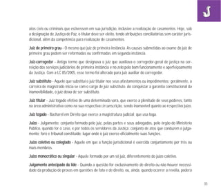 33
atos civis ou criminais que estivessem em sua jurisdição, inclusive a realização de casamentos. Hoje, sob
a designação de Justiça de Paz, o titular deve ser eleito, tendo atribuições conciliatórias sem caráter juris-
dicional, além da competência para realização de casamentos.
JJuuiizz ddee pprriimmeeiirroo ggrraauu - O mesmo que juiz de primeira instância. As causas submetidas ao exame do juiz de
primeiro grau podem ser reformadas ou confirmadas em segunda instância.
JJuuiizz--ccoorrrreeggeeddoorr - Antigo termo que designava o juiz que auxiliava o corregedor-geral de justiça na cor-
reição dos serviços judiciários de primeira instância e no zelo pelo bom funcionamento e aperfeiçoamento
da Justiça. Com a LC 85/2005, esse termo foi alterado para juiz auxiliar do corregedor.
JJuuiizz ssuubbssttiittuuttoo - Aquele que substitui o juiz titular nos seus afastamentos ou impedimentos; geralmente, a
carreira de magistrado inicia-se com o cargo de juiz substituto. Ao conquistar a garantia constitucional da
inamovibilidade, o juiz deixa de ser substituto.
JJuuiizz ttiittuullaarr - Juiz togado efetivo de uma determinada vara, que exerce a plenitude de seus poderes, tanto
na área administrativa como na sua respectiva circunscrição, sendo inamovível quanto ao respectivo juízo.
JJuuiizz ttooggaaddoo - Bacharel em Direito que exerce a magistratura judicial; que usa toga.
JJuuíízzoo - Julgamento; conjunto formado pelo juiz, pelas partes e seus advogados, pelo órgão do Ministério
Público, quando for o caso, e por todos os servidores da Justiça; conjunto de atos que conduzem o julga-
mento; foro e tribunal constituído; lugar onde o juiz exerce oficialmente suas funções.
JJuuíízzoo ccoolleettiivvoo oouu ccoolleeggiiaaddoo -- Aquele em que a função jurisdicional é exercida conjuntamente por três ou
mais membros.
JJuuíízzoo mmoonnooccrrááttiiccoo oouu ssiinngguullaarr - Aquele formado por um só juiz, diferentemente do juízo coletivo.
JJuullggaammeennttoo aanntteecciippaaddoo ddaa lliiddee - Quando a questão for exclusivamente de direito ou não houver necessi-
dade da produção de provas em questões de fato e de direito, ou, ainda, quando ocorrer a revelia, poderá
 