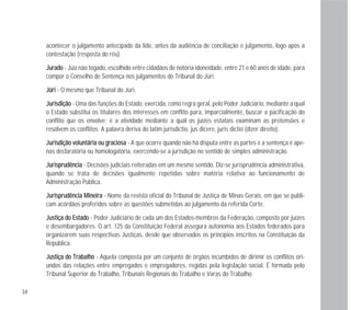 34
acontecer o julgamento antecipado da lide, antes da audiência de conciliação e julgamento, logo após a
contestação (resposta do réu).
JJuurraaddoo - Juiz não togado, escolhido entre cidadãos de notória idoneidade, entre 21 e 60 anos de idade, para
compor o Conselho de Sentença nos julgamentos do Tribunal do Júri.
JJúúrrii - O mesmo que Tribunal do Júri.
JJuurriissddiiççããoo - Uma das funções do Estado, exercida, como regra geral, pelo Poder Judiciário, mediante a qual
o Estado substitui os titulares dos interesses em conflito para, imparcialmente, buscar a pacificação do
conflito que os envolve; é a atividade mediante a qual os juízes estatais examinam as pretensões e
resolvem os conflitos. A palavra deriva do latim jurisdictio, jus dicere, juris dictio (dizer direito).
JJuurriissddiiççããoo vvoolluunnttáárriiaa oouu ggrraacciioossaa - A que ocorre quando não há disputa entre as partes e a sentença é ape-
nas declaratória ou homologatória, exercendo-se a jurisdição no sentido de simples administração.
JJuurriisspprruuddêênncciiaa - Decisões judiciais reiteradas em um mesmo sentido. Diz-se jurisprudência administrativa,
quando se trata de decisões igualmente repetidas sobre matéria relativa ao funcionamento de
Administração Pública.
JJuurriisspprruuddêênncciiaa MMiinneeiirraa - Nome da revista oficial do Tribunal de Justiça de Minas Gerais, em que se publi-
cam acórdãos proferidos sobre as questões submetidas ao julgamento da referida Corte.
JJuussttiiççaa ddoo EEssttaaddoo - Poder Judiciário de cada um dos Estados-membros da Federação, composto por juízes
e desembargadores. O art. 125 da Constituição Federal assegura autonomia aos Estados federados para
organizarem suas respectivas Justiças, desde que observados os princípios inscritos na Constituição da
República.
JJuussttiiççaa ddoo TTrraabbaallhhoo - Aquela composta por um conjunto de órgãos incumbidos de dirimir os conflitos ori-
undos das relações entre empregados e empregadores, regidas pela legislação social. É formada pelo
Tribunal Superior do Trabalho, Tribunais Regionais do Trabalho e Varas do Trabalho.
 