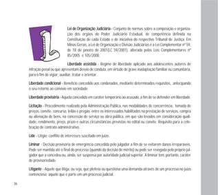 LLeeii ddee OOrrggaanniizzaaççããoo JJuuddiicciiáárriiaa -- Conjunto de normas sobre a composição e organiza-
ção dos órgãos do Poder Judiciário Estadual, de competência definida na
Constituição de cada Estado e de iniciativa do respectivo Tribunal de Justiça. Em
Minas Gerais, a Lei de Organização e Divisão Judiciárias é a Lei Complementar nº 59,
de 18 de janeiro de 2001(LC 59/2001), alterada pelas Leis Complementares nº
85/2005 e 105/2008.
LLiibbeerrddaaddee aassssiissttiiddaa - Regime de liberdade aplicado aos adolescentes autores de
infração penal ou que apresentam desvio de conduta, em virtude de grave inadaptação familiar ou comunitária,
para o fim de vigiar, auxiliar, tratar e orientar.
LLiibbeerrddaaddee ccoonnddiicciioonnaall - Benefício concedido aos condenados, mediante determinados requisitos, antecipando
o seu retorno ao convívio em sociedade.
LLiibbeerrddaaddee pprroovviissóórriiaa - Aquela concedida em caráter temporário ao acusado, a fim de se defender em liberdade.
LLiicciittaaççããoo - Procedimento realizado pela Administração Pública, nas modalidades de concorrência, tomada de
preços, convite, concurso, leilão e pregão, entre os interessados habilitados na prestação de serviços, compra
ou alienação de bens, na concessão de serviço ou obra pública, em que são levados em consideração quali-
dade, rendimento, preço, prazo e outras circunstâncias previstas no edital ou convite. Requisito para a cele-
bração de contrato administrativo.
LLiiddee - Litígio; conflito de interesses suscitado em juízo.
LLiimmiinnaarr - Decisão provisória de emergência concedida pelo julgador a fim de se evitarem danos irreparáveis.
Pode ser mantida até o final do processo (quando da decisão de mérito) ou pode ser revogada pelo próprio jul-
gador que a concedeu ou, ainda, ser suspensa por autoridade judicial superior. A liminar tem, portanto, caráter
de provisoriedade.
LLiittiiggaannttee - Aquele que litiga, ou seja, que pleiteia ou questiona uma demanda através de um processo no juízo
contencioso; aquele que é parte em um processo judicial.
36
 