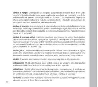 38
MMaannddaaddoo ddee iinnjjuunnççããoo - Ordem judicial que assegura a qualquer cidadão o exercício de um direito funda-
mental previsto na Constituição, caso a norma complementar ou ordinária que regulamente esse direito
ainda não tenha sido aprovada (Constituição Federal, art. 5º, inciso LXXI). Será concedido sempre que a
falta de norma regulamentadora torne inviável o exercício dos direitos e liberdades constitucionais e das
prerrogativas inerentes à nacionalidade, soberania e cidadania.
MMaannddaaddoo ddee sseegguurraannççaa - Ação constitucional, de natureza civil, para proteção de direito líquido e certo, não
amparado por habeas corpus ou habeas data, quando o responsável pela ilegalidade ou abuso de poder for
autoridade pública ou agente de pessoa jurídica no exercício de atribuições do Poder Público (Constituição
Federal, art. 5º, inciso LXIX).
MMaannddaaddoo ddee sseegguurraannççaa ccoolleettiivvoo - Espécie de mandado de segurança que visa proteger direito líquido e
certo de uma categoria de pessoas e que pode ser impetrado por partido político com representação no
Congresso Nacional, por organização sindical, entidade de classe ou associação legalmente constituída e
em funcionamento há pelo menos um ano, em defesa dos interesses de seus membros ou associados
(Constituição Federal, art. 5º, inciso LXX).
MMaannddaaddoo jjuuddiicciiaall - Mandado expedido pela autoridade judicial. Conforme a natureza da ordem, ou seja, de
acordo com a natureza do ato judicial a ser praticado, por determinação do juiz, o mandado judicial toma
denominações especiais: mandado de citação, mandado de prisão, mandado de busca e apreensão etc.
MMaannddaattoo - Procuração; autorização que se confere a outrem para a prática de determinados atos.
MMeeddiiddaa ccaauutteellaarr - Medida cabível quando houver fundado receio de que uma parte, antes da propositura
ou julgamento da lide, cause ao direito da outra lesão grave e de difícil reparação.
MMeeddiiddaa lliimmiinnaarr - Decisão judicial provisória proferida no primeiro e no segundo graus de jurisdição, que
determina uma providência a ser tomada antes da discussão do feito, com a finalidade de resguardar direi-
tos. Geralmente é concedida em ação cautelar, tutela antecipada e mandado de segurança.
MMeerriittííssssiimmoo - De grande mérito; muito digno; tratamento comumente usado na terminologia forense, dado,
sobretudo, aos juízes de direito. Na forma abreviada: MM.
 