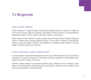 5
TJ Responde
OO qquuee éé oo PPooddeerr JJuuddiicciiáárriioo??
O Poder Judiciário é o órgão do Estado responsável pela aplicação das leis na solução dos conflitos de
interesse entre pessoas, empresas, instituições, garantindo os direitos de cada um e, consequentemente,
promovendo a justiça. Ao Poder Judiciário cabe impor, também, a sanção penal.
Existem órgãos do Poder Judiciário em âmbito nacional: Supremo Tribunal Federal e Superior Tribunal de
Justiça; em âmbito federal: Tribunais Regionais Federais e Juízes Federais, Tribunais e Juízes Eleitorais,
Tribunais e Juízes do Trabalho e Tribunais e Juízes Militares; e em âmbito estadual: Tribunais e Juízes dos
Estados, do Distrito Federal e dos Territórios.
EE ccoommoo éé eessttrruuttuurraaddaa aa JJuussttiiççaa eemm MMiinnaass GGeerraaiiss??
A Justiça Estadual é responsável pelo julgamento de processos envolvendo matérias cíveis, de família, do
consumidor, de sucessões, de falências e concordatas, da infância e juventude, de Direito Administrativo,
também as matérias criminais, entre outras.
Em Minas, o Poder Judiciário é exercido pelos seguintes órgãos: Tribunal de Justiça, Tribunal de Justiça
Militar, Turmas Recursais (dos Juizados Especiais), Juízes de Direito, Tribunais do Júri, Conselhos e Juízes
de Direito do Juízo Militar e Juizados Especiais.
 