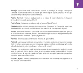43
PPrreessccrriiççããoo - Perda de um direito em face do não exercício, no prazo legal, da ação que o assegurava.
Extinção da responsabilidade criminal do acusado após término do prazo legal da punição que lhe fora apli-
cada por sentença judicial (prescrição da condenação).
PPrreettóórriioo - No Direito romano, o vocábulo referia-se ao tribunal do pretor. Atualmente, na linguagem
forense, designa a sede de qualquer tribunal.
PPrreettóórriioo EExxcceellssoo - Designação normalmente dada ao Supremo Tribunal Federal.
PPrriimmeeiirraa iinnssttâânncciiaa - Instância onde têm início os processos. Geralmente, os tribunais não atuam como
primeira instância, só o fazendo, excepcionalmente, nos processos de sua competência originária.
PPrroocceessssoo - Instrumento mediante o qual o Estado soluciona os conflitos de interesse (lides) pela aplicação
da lei ao caso concreto; é o método, a técnica, o instrumento de que se utiliza o Estado para a solução dos
conflitos de interesse submetidos à apreciação jurisdicional.
PPrroovveennttooss - Remuneração do servidor inativo. Proventos da aposentadoria.
PPrroovviimmeennttoo - Admissão ou recebimento de recurso (ex: o tribunal deu provimento ao recurso interposto por
José); investidura ou nomeação para determinado cargo público; providência exprimindo a própria medida
ordenada, distinguindo-se da resolução que a indica e manda executar.
PPrrooccuurraaddoorr - Em sentido amplo, aquele que recebe delegação de outrem para praticar ato jurídico em seu
nome. De modo mais restrito, designa o titular de cargo de várias carreiras jurídicas públicas, como é o
caso do procurador de justiça, procurador do Estado, procurador autárquico, procurador da Assembléia
Legislativa, procurador do Município etc.
PPrrooccuurraaddoorr ddee jjuussttiiççaa - Membro de Ministério Público Estadual que atua no segundo grau de jurisdição, ou
seja, junto aos Tribunais Estaduais.
 
