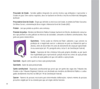 QQuuaarreenntteennaa - Termo usado na reforma do Poder Judiciário e que consiste na
proibição de o magistrado exercer a advocacia no juízo ou tribunal do qual se
afastou, antes de decorridos três anos do afastamento do cargo por aposentado-
ria ou exoneração (art. 95, parágrafo único, inciso V, da Constituição Federal).
QQuueeiixxaa - Exposição do fato criminoso feita pelo próprio ofendido, ou por quem
tiver legitimidade para representá-lo; petição inicial nos crimes de ação privada
ou crimes de ação pública em que a lei admite a ação privada.
QQuueerreellaaddoo - Aquele contra quem se move ação penal privada.
QQuueerreellaannttee - Autor da ação penal privada.
QQuuiinnttoo ccoonnssttiittuucciioonnaall - Disposição constitucional que prevê que um quinto das vagas dos Tribunais dos
Estados e dos Tribunais Regionais Federais será destinado aos membros do Ministério Público e a advo-
gados devidamente inscritos na OAB (art. 94 da Constituição Federal).
QQuuoorruumm - Número de pessoas necessário para determinadas deliberações; número mínimo de pessoas
presentes exigido por lei ou estatuto para que um órgão coletivo funcione.
44
PPrrooccuurraaddoorr ddoo EEssttaaddoo - Servidor público integrante de carreira técnica cuja atribuição é representar o
Estado em juízo. Entre outros requisitos, deve ser bacharel em Direito e inscrito na Ordem dos Advogados
do Brasil.
PPrrooccuurraaddoorriiaa--GGeerraall ddoo EEssttaaddoo - Órgão que defende os interesses do Estado, no âmbito do Poder Executivo.
Em Minas Gerais, a denominação desse órgão é Advocacia-Geral do Estado (AGE).
PPrroollaattoorr - Juiz que prolata ou profere uma sentença.
PPrroommoottoorr ddee jjuussttiiççaa -- Membro do Ministério Público Estadual, bacharel em Direito, devidamente concursa-
do e que promove os atos judiciais no interesse da sociedade, consoante os ditames constitucionais. Atua
junto aos juízos monocráticos.
 