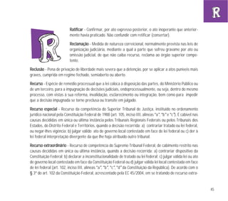 45
RRaattiiffiiccaarr - Confirmar, por ato expresso posterior, o ato inoperante que anterior-
mente havia praticado. Não confundir com retificar (consertar).
RReeccllaammaaççããoo - Medida de natureza correicional, normalmente prevista nas leis de
organização judiciária, mediante a qual a parte que sofreu gravame por ato ou
omissão judicial, de que não caiba recurso, reclama ao órgão superior compe-
tente.
RReecclluussããoo - Pena de privação de liberdade mais severa que a detenção, por se aplicar a atos puníveis mais
graves, cumprida em regime fechado, semiaberto ou aberto.
RReeccuurrssoo - Espécie de remédio processual que a lei coloca à disposição das partes, do Ministério Público ou
de um terceiro, para a impugnação de decisões judiciais, endoprocessualmente, ou seja, dentro do mesmo
processo, com vistas à sua reforma, invalidação, esclarecimento ou integração, bem como para impedir
que a decisão impugnada se torne preclusa ou transite em julgado.
RReeccuurrssoo eessppeecciiaall - Recurso da competência do Superior Tribunal de Justiça, instituído no ordenamento
jurídico nacional pela Constituição Federal de 1988 (art. 105, inciso III, alíneas “a”, “b” e “c”). É cabível nas
causas decididas em única ou última instância pelos Tribunais Regionais Federais ou pelos Tribunais dos
Estados, do Distrito Federal e Territórios, quando a decisão recorrida: a) contrariar tratado ou lei federal,
ou negar-lhes vigência; b) julgar válido ato de governo local contestado em face de lei federal ou c) der à
lei federal interpretação divergente da que lhe haja atribuído outro tribunal.
RReeccuurrssoo eexxttrraaoorrddiinnáárriioo - Recurso de competência do Supremo Tribunal Federal, de cabimento restrito nas
causas decididas em única ou última instância, quando a decisão recorrida: a) contrariar dispositivo da
Constituição Federal; b) declarar a inconstitucionalidade de tratado ou lei federal; c) julgar válida lei ou ato
de governo local contestado em face da Constituição Federal ou d) julgar válida lei local contestada em face
de lei federal (art. 102, inciso III, alíneas “a”, “b”, “c”, “d” da Constituição da República). De acordo com o
§ 3º do art. 102 da Constituição Federal, acrescentado pela EC 45/2004, em se tratando de recurso extra-
 