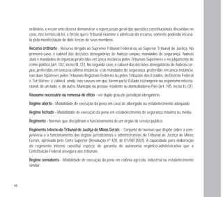 46
ordinário, o recorrente deverá demonstrar a repercussão geral das questões constitucionais discutidas no
caso, nos termos da lei, a fim de que o Tribunal examine a admissão do recurso, somente podendo recusá-
la pela manifestação de dois terços de seus membros.
RReeccuurrssoo oorrddiinnáárriioo - Recurso dirigido ao Supremo Tribunal Federal ou ao Superior Tribunal de Justiça. No
primeiro caso, é cabível das decisões denegatórias de habeas corpus, mandados de segurança, habeas
data e mandados de injunção proferidas em única instância pelos Tribunais Superiores e no julgamento de
crime político (art. 102, inciso II, CF). No segundo caso, é cabível das decisões denegatórias de habeas cor-
pus, proferidas em única ou última instância, e de mandados de segurança, proferidas em única instância,
nas duas hipóteses pelos Tribunais Regionais Federais ou pelos Tribunais dos Estados, do Distrito Federal
e Territórios; é cabível, ainda, nas causas em que forem parte Estado estrangeiro ou organismo interna-
cional, de um lado, e, do outro, Município ou pessoa residente ou domiciliada no País (art. 105, inciso II, CF).
RReeeexxaammee nneecceessssáárriioo oouu rreemmeessssaa ddee ooffíícciioo - ver duplo grau de jurisdição obrigatório.
RReeggiimmee aabbeerrttoo - Modalidade de execução da pena em casa de albergado ou estabelecimento adequado.
RReeggiimmee ffeecchhaaddoo - Modalidade de execução da pena em estabelecimento de segurança máxima ou média.
RReeggiimmeennttoo - Normas que disciplinam o funcionamento de um órgão do serviço público.
RReeggiimmeennttoo IInntteerrnnoo ddoo TTrriibbuunnaall ddee JJuussttiiççaa ddee MMiinnaass GGeerraaiiss - Conjunto de normas que dispõe sobre a com-
petência e o funcionamento dos órgãos jurisdicionais e administrativos do Tribunal de Justiça de Minas
Gerais, aprovado pela Corte Superior (Resolução nº 420, de 01/08/2003). A capacidade para elaboração
do regimento interno constitui espécie de garantia de autonomia orgânico-administrativa que a
Constituição Federal assegura aos tribunais.
RReeggiimmee sseemmiiaabbeerrttoo - Modalidade de execução da pena em colônia agrícola, industrial ou estabelecimento
similar.
 