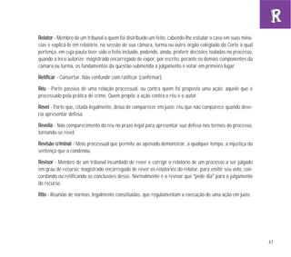 47
RReellaattoorr - Membro de um tribunal a quem foi distribuído um feito, cabendo-lhe estudar o caso em suas minú-
cias e explicá-lo em relatório, na sessão de sua câmara, turma ou outro órgão colegiado da Corte à qual
pertença, em cuja pauta tiver sido o feito incluído, podendo, ainda, proferir decisões isoladas no processo,
quando a lei o autorize; magistrado encarregado de expor, por escrito, perante os demais componentes da
câmara ou turma, os fundamentos da questão submetida a julgamento e votar em primeiro lugar.
RReettiiffiiccaarr - Consertar. Não confundir com ratificar (confirmar).
RRééuu - Parte passiva de uma relação processual, ou contra quem foi proposta uma ação; aquele que é
processado pela prática de crime. Quem propõe a ação contra o réu é o autor.
RReevveell - Parte que, citada legalmente, deixa de comparecer em juízo; réu que não comparece quando deve-
ria apresentar defesa.
RReevveelliiaa - Não comparecimento do réu no prazo legal para apresentar sua defesa nos termos do processo,
tornando-se revel.
RReevviissããoo ccrriimmiinnaall - Meio processual que permite ao apenado demonstrar, a qualquer tempo, a injustiça da
sentença que o condenou.
RReevviissoorr - Membro de um tribunal incumbido de rever e corrigir o relatório de um processo a ser julgado
em grau de recurso; magistrado encarregado de rever os relatórios do relator, para emitir seu voto, con-
cordando ou retificando as conclusões desse. Normalmente é o revisor que “pede dia” para o julgamento
do recurso.
RRiittoo - Reunião de normas, legalmente constituídas, que regulamentam a execução de uma ação em juízo.
 