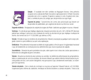 SSaannççããoo - O vocábulo tem dois sentidos na linguagem forense. Uma primeira
acepção seria a adesão do Poder Executivo à aprovação da lei. O Poder Executivo
concorda com a lei e a aprova. O oposto à sanção é o veto. A palavra tem, tam-
bém, o sentido de pena, de castigo, que são previstos na regra legal.
SSeeggrreeddoo ddee jjuussttiiççaa - Característica de certos atos processuais que devem ser
desprovidos de publicidade, por exigência do decoro ou interesse social.
SSeegguunnddaa iinnssttâânncciiaa - Designação do conjunto de órgãos do Poder Judiciário que julgam recursos; tribunal.
SSeenntteennççaa - É o ato do juiz que implique alguma das situações previstas nos arts. 267 e 269 do CPC (decisão
judicial que extingue o processo sem resolução de mérito ou decisão do juiz que implique resolução do
mérito, nos termos da Lei nº 11.232/2005, que alterou o CPC).
SSeessssããoo - Período em que os membros de um parlamento, tribunal, associação ou qualquer outro corpo cole-
giado reúnem-se para deliberar ou ouvir uma explanação.
SSiinnddiiccâânncciiaa - Procedimento instaurado no âmbito de órgão público a fim de apurar irregularidade funcional
e que dá fundamento ao eventual processo administrativo que visará à punição do culpado.
SSuuccuummbbêênncciiaa - Situação da parte perdedora da ação, sobre quem recai o ônus das custas operacionais e
honorários de advogado da parte vencedora.
SSúúmmuullaa -- Resumo ou ementa de uma sentença ou acórdão; no âmbito da uniformização de jurisprudência,
indica a condensação de série de acórdãos, do mesmo tribunal, que adotem idêntica interpretação de pre-
ceito jurídico em tese, sem caráter obrigatório, mas persuasivo e que, devidamente numerados, se estam-
pem em repertórios.
SSúúmmuullaa vviinnccuullaannttee - Com o intuito de restringir os recursos ao Supremo Tribunal Federal, a EC 45/2004,
responsável pela reforma do Judiciário, introduziu no Direito brasileiro a súmula vinculante. Trata-se da
48
 