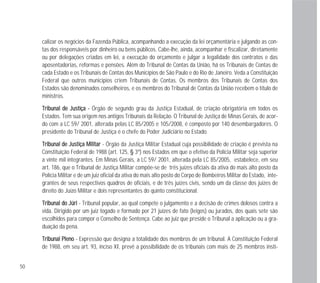 50
calizar os negócios da Fazenda Pública, acompanhando a execução da lei orçamentária e julgando as con-
tas dos responsáveis por dinheiro ou bens públicos. Cabe-lhe, ainda, acompanhar e fiscalizar, diretamente
ou por delegações criadas em lei, a execução do orçamento e julgar a legalidade dos contratos e das
aposentadorias, reformas e pensões. Além do Tribunal de Contas da União, há os Tribunais de Contas de
cada Estado e os Tribunais de Contas dos Municípios de São Paulo e do Rio de Janeiro. Veda a Constituição
Federal que outros municípios criem Tribunais de Contas. Os membros dos Tribunais de Contas dos
Estados são denominados conselheiros, e os membros do Tribunal de Contas da União recebem o título de
ministros.
TTrriibbuunnaall ddee JJuussttiiççaa -- Órgão de segundo grau da Justiça Estadual, de criação obrigatória em todos os
Estados. Tem sua origem nos antigos Tribunais da Relação. O Tribunal de Justiça de Minas Gerais, de acor-
do com a LC 59/ 2001, alterada pelas LC 85/2005 e 105/2008, é composto por 140 desembargadores. O
presidente do Tribunal de Justiça é o chefe do Poder Judiciário no Estado.
TTrriibbuunnaall ddee JJuussttiiççaa MMiilliittaarr - Órgão da Justiça Militar Estadual cuja possibilidade de criação é prevista na
Constituição Federal de 1988 (art. 125, § 3º) nos Estados em que o efetivo da Polícia Militar seja superior
a vinte mil integrantes. Em Minas Gerais, a LC 59/ 2001, alterada pela LC 85/2005, estabelece, em seu
art. 186, que o Tribunal de Justiça Militar compõe-se de três juízes oficiais da ativa do mais alto posto da
Polícia Militar e de um juiz oficial da ativa do mais alto posto do Corpo de Bombeiros Militar do Estado, inte-
grantes de seus respectivos quadros de oficiais, e de três juízes civis, sendo um da classe dos juízes de
direito do Juízo Militar e dois representantes do quinto constitucional.
TTrriibbuunnaall ddoo JJúúrrii - Tribunal popular, ao qual compete o julgamento e a decisão de crimes dolosos contra a
vida. Dirigido por um juiz togado e formado por 21 juízes de fato (leigos) ou jurados, dos quais sete são
escolhidos para compor o Conselho de Sentença. Cabe ao juiz que preside o Tribunal a aplicação ou a gra-
duação da pena.
TTrriibbuunnaall PPlleennoo - Expressão que designa a totalidade dos membros de um tribunal. A Constituição Federal
de 1988, em seu art. 93, inciso XI, prevê a possibilidade de os tribunais com mais de 25 membros insti-
 