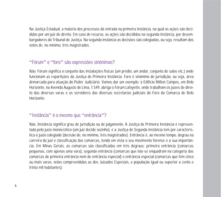 6
Na Justiça Estadual, a maioria dos processos dá entrada na primeira instância, na qual as ações são deci-
didas por um juiz de direito. Em caso de recurso, as ações são decididas na segunda instância, por desem-
bargadores do Tribunal de Justiça. Na segunda instância as decisões são colegiadas, ou seja, resultam dos
votos de, no mínimo, três magistrados.
“FFóórruumm” ee “ffoorroo” ssããoo eexxpprreessssõõeess ssiinnôônniimmaass??
Não. Fórum significa o conjunto das instalações físicas (um prédio, um andar, conjunto de salas etc.) onde
funcionam as repartições da Justiça de Primeira Instância. Foro é sinônimo de jurisdição, ou seja, área
demarcada para atuação do Poder Judiciário. Vamos dar um exemplo: o Edifício Milton Campos, em Belo
Horizonte, na Avenida Augusto de Lima, 1.549, abriga o Fórum Lafayette, onde trabalham os juízes de direi-
to das diversas varas e os servidores das diversas secretarias judiciais do Foro da Comarca de Belo
Horizonte.
“IInnssttâânncciiaa” éé oo mmeessmmoo qquuee “eennttrrâânncciiaa”??
Não. Instância significa grau de jurisdição ou de julgamento. A Justiça de Primeira Instância é represen-
tada pelo juízo monocrático (um juiz decide sozinho), e a Justiça de Segunda Instância tem por caracterís-
tica o juízo colegiado (decisão de, no mínimo, três magistrados). Entrância é, ao mesmo tempo, degrau na
carreira do juiz e classificação das comarcas, tendo em vista o seu movimento forense e a sua importân-
cia. Em Minas Gerais, as comarcas são classificadas em três degraus: primeira entrância (comarcas
pequenas, com apenas uma vara), segunda entrância (comarcas que não se enquadram na categoria das
comarcas de primeira entrância nem de entrância especial) e entrância especial (comarcas que têm cinco
ou mais varas, nelas compreendidas as dos Juizados Especiais, e população igual ou superior a cento e
trinta mil habitantes).
 
