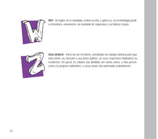 ZZoonnaa eelleeiittoorraall - Parte de um território, constituída em colégio eleitoral para que
nela votem, ou exerçam o seu dever político, os seus respectivos habitantes ou
residentes. Em geral, as cidades são divididas em várias zonas, a elas perten-
centes os próprios habitantes, e essas zonas são numeradas ordinalmente.
WWrriitt - Do inglês, lê-se mandado, ordem escrita, e aplica-se, na terminologia jurídi-
ca brasileira, comumente, ao mandado de segurança e ao habeas corpus.
54
 