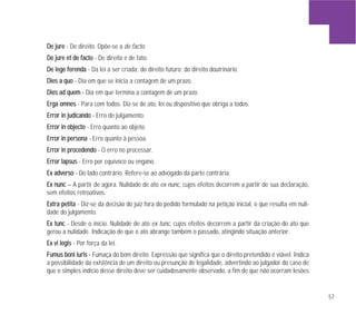 57
DDee jjuurree - De direito. Opõe-se a de facto.
DDee jjuurree eett ddee ffaaccttoo - De direito e de fato.
DDee lleeggee ffeerreennddaa - Da lei a ser criada; do direito futuro; do direito doutrinário.
DDiieess aa qquuoo - Dia em que se inicia a contagem de um prazo.
DDiieess aadd qquueemm -- Dia em que termina a contagem de um prazo.
EErrggaa oommnneess - Para com todos. Diz-se de ato, lei ou dispositivo que obriga a todos.
EErrrroorr iinn jjuuddiiccaannddoo - Erro de julgamento.
EErrrroorr iinn oobbjjeeccttoo - Erro quanto ao objeto.
EErrrroorr iinn ppeerrssoonnaa - Erro quanto à pessoa.
EErrrroorr iinn pprroocceeddeennddoo - O erro no processar.
EErrrroorr llaappssuuss - Erro por equívoco ou engano.
EExx aaddvveerrssoo - Do lado contrário. Refere-se ao advogado da parte contrária.
EExx nnuunncc – A partir de agora. Nulidade de ato ex nunc, cujos efeitos decorrem a partir de sua declaração,
sem efeitos retroativos.
EExxttrraa ppeettiittaa - Diz-se da decisão do juiz fora do pedido formulado na petição inicial, o que resulta em nuli-
dade do julgamento.
EExx ttuunncc - Desde o início. Nulidade de ato ex tunc, cujos efeitos decorrem a partir da criação do ato que
gerou a nulidade. Indicação de que o ato abrange também o passado, atingindo situação anterior.
EExx vvii lleeggiiss - Por força da lei.
FFuummuuss bboonnii iiuurriiss -- Fumaça do bom direito. Expressão que significa que o direito pretendido é viável. Indica
a possibilidade da existência de um direito ou presunção de legalidade, advertindo ao julgador do caso de
que o simples indício desse direito deve ser cuidadosamente observado, a fim de que não ocorram lesões
 