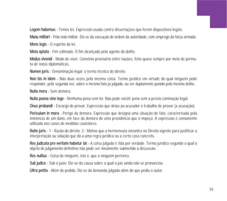 59
LLeeggeemm hhaabbeemmuuss - Temos lei. Expressão usada contra dissertações que ferem dispositivos legais.
MMaannuu mmiilliittaarrii - Pela mão militar. Diz-se da execução de ordem da autoridade, com emprego da força armada.
MMeennss lleeggiiss - O espírito da lei.
MMeettaa ooppttaattaa - Fim colimado. O fim alcançado pelo agente do delito.
MMoodduuss vviivveennddii - Modo de viver. Convênio provisório entre nações, feito quase sempre por meio de permu-
ta de notas diplomáticas.
NNoommeenn jjuurriiss - Denominação legal; o termo técnico do direito.
NNoonn bbiiss iinn iiddeemm - Não duas vezes pela mesma coisa. Termo jurídico em virtude do qual ninguém pode
responder, pela segunda vez, sobre o mesmo fato já julgado, ou ser duplamente punido pelo mesmo delito.
NNuullllaa mmoorraa - Sem demora.
NNuullllaa ppooeennaa ssiinnee lleeggee - Nenhuma pena sem lei. Não pode existir pena sem a prévia cominação legal.
OOnnuuss pprroobbaannddii - Encargo de provar. Expressão que deixa ao acusador o trabalho de provar (a acusação).
PPeerriiccuulluumm iinn mmoorraa - Perigo da demora. Expressão que designa uma situação de fato, caracterizada pela
iminência de um dano, em face da demora de uma providência que o impeça. A expressão é comumente
utilizada nos casos de medidas cautelares.
RRaattiioo jjuurriiss - 1 - Razão do direito. 2 - Motivo que o hermeneuta encontra no Direito vigente para justificar a
interpretação ou solução que dá a uma regra jurídica ou a certo caso concreto.
RReess jjuuddiiccaattaa pprroo vveerriittaattee hhaabbeettuurr llaatt - A coisa julgada é tida por verdade. Termo jurídico segundo o qual o
objeto de julgamento definitivo não pode ser novamente submetido a discussão.
RReess nnuulllliiuuss - Coisa de ninguém, isto é, que a ninguém pertence.
SSuubb jjuuddiiccee - Sob o juízo. Diz-se da causa sobre a qual o juiz ainda não se pronunciou.
UUllttrraa ppeettiittaa - Além do pedido. Diz-se da demanda julgada além do que pediu o autor.
 