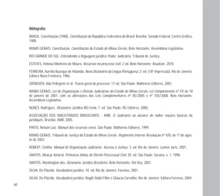 60
BBiibblliiooggrraaffiiaa::
BRASIL. Constituição (1988). Constituição da República Federativa do Brasil. Brasília: Senado Federal, Centro Gráfico,
1988.
MINAS GERAIS. Constituição. Constituição do Estado de Minas Gerais. Belo Horizonte: Assembléia Legislativa.
RIO GRANDE DO SUL. Entendendo a linguagem jurídica. Poder Judiciário, Tribunal de Justiça.
ESTEVES, Heloísa Monteiro de Moura. Recursos no processo civil. 2 ed. Belo Horizonte: Atualizar, 2010.
FERREIRA, Aurélio Buarque de Holanda. Novo Dicionário da Língua Portuguesa. 2. ed. (18ª impressão), Rio de Janeiro:
Editora Nova Fronteira, 1986.
GRINOVER, Ada Pellegrini et al. Teoria geral do processo. 17 ed. São Paulo: Malheiros Editores, 2001.
MINAS GERAIS. Lei de Organização e Divisão Judiciárias do Estado de Minas Gerais. Lei Complementar nº 59, de 18
de janeiro de 2001, com as alterações das Leis Complementares nº 85/2005 e nº 105/2008. Belo Horizonte:
Assembleia Legislativa.
NUNES, Rodrigues. Dicionário Jurídico RG-Fenix. 7. ed. São Paulo: RG Editores, 2000.
ASSOCIAÇÃO DOS MAGISTRADOS BRASILEIROS - AMB. O Judiciário ao alcance de todos: noções básicas de
juridiquês. Brasília: AMB, 2005.
PINTO, Nelson Luiz. Manual dos recursos cíveis. São Paulo: Malheiros Editores, 1999.
MINAS GERAIS. Tribunal de Justiça do Estado de Minas Gerais. Regimento Interno. Resolução nº 420, de 1º de agos-
to de 2003.
ROBERT, Cinthia. Manual de Organização Judiciária - Acesso à Justiça. 3. ed. Rio de Janeiro: Lumen Juris, 2001.
SANTOS, Moacyr Amaral. Primeiras linhas de Direito Processual Civil. 20. ed. São Paulo: Saraiva, v. 1, 1998.
SANTOS, Washington dos. Dicionário Jurídico Brasileiro. Belo Horizonte: Del Rey, 2001.
SILVA, De Plácido. Vocabulário jurídico. 18. ed. Rio de Janeiro: Forense, 2001.
SILVA, De Plácido. Vocabulário jurídico. Nagib Slaibi Filho e Gláucia Carvalho. Rio de Janeiro: Editora Forense, 2004.
 