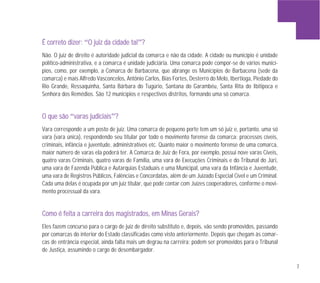 7
ÉÉ ccoorrrreettoo ddiizzeerr:: “OO jjuuiizz ddaa cciiddaaddee ttaall”??
Não. O juiz de direito é autoridade judicial da comarca e não da cidade. A cidade ou município é unidade
político-administrativa, e a comarca é unidade judiciária. Uma comarca pode compor-se de vários municí-
pios, como, por exemplo, a Comarca de Barbacena, que abrange os Municípios de Barbacena (sede da
comarca) e mais Alfredo Vasconcelos, Antônio Carlos, Bias Fortes, Desterro do Melo, Ibertioga, Piedade do
Rio Grande, Ressaquinha, Santa Bárbara do Tugúrio, Santana do Garambéu, Santa Rita do Ibitipoca e
Senhora dos Remédios. São 12 municípios e respectivos distritos, formando uma só comarca.
OO qquuee ssããoo “vvaarraass jjuuddiicciiaaiiss”??
Vara corresponde a um posto de juiz. Uma comarca de pequeno porte tem um só juiz e, portanto, uma só
vara (vara única), respondendo seu titular por todo o movimento forense da comarca: processos cíveis,
criminais, infância e juventude, administrativos etc. Quanto maior o movimento forense de uma comarca,
maior número de varas ela poderá ter. A Comarca de Juiz de Fora, por exemplo, possui nove varas Cíveis,
quatro varas Criminais, quatro varas de Família, uma vara de Execuções Criminais e do Tribunal do Júri,
uma vara de Fazenda Pública e Autarquias Estaduais e uma Municipal, uma vara da Infância e Juventude,
uma vara de Registros Públicos, Falências e Concordatas, além de um Juizado Especial Cível e um Criminal.
Cada uma delas é ocupada por um juiz titular, que pode contar com Juízes cooperadores, conforme o movi-
mento processual da vara.
CCoommoo éé ffeeiittaa aa ccaarrrreeiirraa ddooss mmaaggiissttrraaddooss,, eemm MMiinnaass GGeerraaiiss??
Eles fazem concurso para o cargo de juiz de direito substituto e, depois, vão sendo promovidos, passando
por comarcas do interior do Estado classificadas como visto anteriormente. Depois que chegam às comar-
cas de entrância especial, ainda falta mais um degrau na carreira: podem ser promovidos para o Tribunal
de Justiça, assumindo o cargo de desembargador.
 