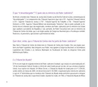 8
OO qquuee “éé ddeesseemmbbaarrggaaddoorr”?? EE qquuaaiiss ssããoo ooss mmiinniissttrrooss ddoo PPooddeerr JJuuddiicciiáárriioo??
No Brasil, o membro dos Tribunais de Justiça dos Estados ou do Distrito Federal recebe a denominação de
“desembargador”. E os componentes dos Tribunais Superiores (que são o STF - Supremo Tribunal Federal,
o STJ - Superior Tribunal de Justiça, o TST - Tribunal Superior do Trabalho, o TSE - Tribunal Superior
Eleitoral e o STM - Superior Tribunal Militar) são denominados “ministros”. Não se pode confundir os mi-
nistros desses tribunais (que são magistrados, membros do Poder Judiciário) com os ministros de Estado
(que auxiliam o presidente da República e são, portanto, do Poder Executivo) nem com os ministros do
Tribunal de Contas da União, que é um órgão auxiliar do Congresso Nacional para a fiscalização contábil,
financeira, orçamentária, operacional e patrimonial da União.
QQuueerr ddiizzeerr,, eennttããoo,, qquuee oo TTrriibbuunnaall ddee CCoonnttaass nnããoo ffaazz ppaarrttee ddoo PPooddeerr JJuuddiicciiáárriioo??
Não. Nem o Tribunal de Contas da União nem os Tribunais de Contas dos Estados. Eles são órgãos auxi-
liares do Poder Legislativo. Não integram esse Poder, mas ajudam o Congresso Nacional, as Assembleias
Legislativas dos Estados e as Câmaras Municipais na fiscalização de todas as despesas feitas pela
Administração Pública.
EE oo TTrriibbuunnaall ddee AAllççaaddaa??
O TA era um órgão de segunda instância do Poder Judiciário Estadual, cuja criação era autorizada pelo art.
125 da Constituição Federal, ficando a critério de cada Estado possuir ou não, em sua estrutura organiza-
cional, essa espécie de tribunal. Em Minas Gerais, o Tribunal de Alçada foi criado pela Lei nº 3.344/65,
sendo extinto em março de 2005, em decorrência da EC 45/2004, responsável pela reforma do Judiciário
e cujo art. 4º determinou que os membros dos Tribunais de Alçada ainda existentes passassem a integrar
os Tribunais de Justiça dos respectivos Estados. Quando foi criado, em 1965, o Tribunal de Alçada de Minas
 