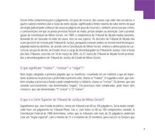 9
Gerais tinha competência para o julgamento, em grau de recurso, das causas cujo valor não excedesse a
quatro salários-mínimos (daí a razão do nome alçada, significando o limite máximo do valor dentro do qual
um órgão judicial pode conhecer da causa ou julgá-la em grau de recurso) e, também, processos por crimes
e contravenções em que as penas previstas fossem de multa, prisão simples ou detenção. Com a promul-
gação da Constituição de Minas Gerais, em 1989, a competência do Tribunal de Alçada mudou bastante,
deixando de ser baseada no valor da causa, mas na sua espécie. As decisões do Tribunal de Alçada não
eram passíveis de revisão pelo Tribunal de Justiça, porquanto estavam ambos no mesmo nível hierárquico,
julgando matérias distintas, de acordo com a Constituição de Minas Gerais, embora o último posto na car-
reira de um juiz de direito, no Estado, fosse o cargo de desembargador no Tribunal de Justiça. Com a fusão
dos dois Tribunais, ocorrida em 18 de março de 2005, os 57 Juízes do Tribunal de Alçada foram promovi-
dos a desembargadores do Tribunal de Justiça do Estado de Minas Gerais.
OO qquuee ssiiggnniiffiiccaamm “rreellaattoorr”,, “rreevviissoorr” ee “vvooggaall”??
Num órgão colegiado, o primeiro julgador que se manifesta, resumindo em um relatório o que de impor-
tante aconteceu no processo e proferindo o primeiro voto, chama-se “relator”. O segundo a votar, que tam-
bém estudou o processo a fundo e pode complementar o relatório, chama-se “revisor”. Os demais, que vão
votando sucessivamente, são denominados “vogais”. Em processos mais complicados, pode haver dois
revisores, que são denominados “1º revisor” e “2º revisor”.
OO qquuee éé aa CCoorrttee SSuuppeerriioorr ddoo TTrriibbuunnaall ddee JJuussttiiççaa ddee MMiinnaass GGeerraaiiss??
Suponhamos que, num Estado brasileiro, exista um tribunal com 80 ou 100 julgadores. Seria muito compli-
cado fazer um julgamento no Tribunal Pleno, isto é, com todos os 80 ou 100 componentes votando. A
Constituição Federal de 1988 determinou, então, que os tribunais com mais de 25 julgadores poderiam
criar um “órgão especial”, com o mínimo de 11 e o máximo de 25 membros, para exercer as funções que
 