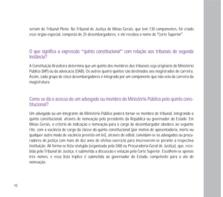 10
seriam do Tribunal Pleno. No Tribunal de Justiça de Minas Gerais, que tem 130 componentes, foi criado
esse órgão especial, composto de 25 desembargadores, e ele recebeu o nome de “Corte Superior”.
OO qquuee ssiiggnniiffiiccaa aa eexxpprreessssããoo “qquuiinnttoo ccoonnssttiittuucciioonnaall” ccoomm rreellaaççããoo aaooss ttrriibbuunnaaiiss ddee sseegguunnddaa
iinnssttâânncciiaa??
A Constituição Brasileira determina que um quinto dos membros dos tribunais seja originário do Ministério
Público (MP) ou da advocacia (OAB). Os outros quatro quintos são destinados aos magistrados de carreira.
Assim, cada grupo de cinco desembargadores é integrado por um componente que não veio da carreira da
magistratura.
CCoommoo ssee ddáá oo aacceessssoo ddee uumm aaddvvooggaaddoo oouu mmeemmbbrroo ddoo MMiinniissttéérriioo PPúúbblliiccoo ppeelloo qquuiinnttoo ccoonnss--
ttiittuucciioonnaall??
Um advogado ou um integrante do Ministério Público poderá tornar-se membro de tribunal, integrando o
quinto constitucional, através de nomeação pelo presidente da República ou governador do Estado. Em
Minas Gerais, o critério de indicação e nomeação para o cargo de desembargador obedece ao seguinte
rito: com a vacância de cargo da classe do quinto constitucional (por motivo de aposentadoria, morte ou
qualquer outro modo de vacância previsto em lei), através de edital, convidam-se os advogados ou procu-
radores de justiça com mais de dez anos de efetivo exercício para inscreverem-se perante a respectiva
instituição. Ali forma-se lista sêxtupla (organizada pela OAB ou Procuradoria-Geral de Justiça), que, rece-
bida pelo Tribunal de Justiça, é submetida a discussão e votação pela Corte Superior. Escolhem-se apenas
três nomes, e essa lista tríplice é submetida ao governador do Estado, competente para o ato de
nomeação.
 