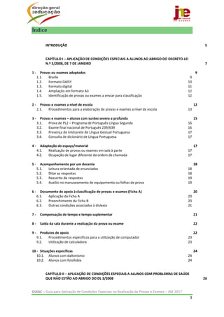  
GUIAC – Guia para Aplicação de Condições Especiais na Realização de Provas e Exames – JNE 2017 
3 
 
Índice	
INTRODUÇÃO  5 
CAPÍTULO I – APLICAÇÃO DE CONDIÇÕES ESPECIAIS A ALUNOS AO ABRIGO DO DECRETO‐LEI 
N.º 3/2008, DE 7 DE JANEIRO  7 
1 ‐  Provas ou exames adaptados  9 
1.1.  Braille  9 
1.2.  Formato DAISY  10 
1.3.  Formato digital  11 
1.4.  Ampliação em formato A3  12 
1.5.  Identificação de provas ou exames a enviar para classificação  12 
2 ‐  Provas e exames a nível de escola  12 
2.1.  Procedimentos para a elaboração de provas e exames a nível de escola  13 
3 ‐  Provas e exames – alunos com surdez severa a profunda  15 
3.1.  Prova de PL2 – Programa de Português Língua Segunda  16 
3.2.  Exame final nacional de Português 239/639  16 
3.3.  Presença de Intérprete de Língua Gestual Portuguesa  17 
3.4.  Consulta de dicionário de Língua Portuguesa  17 
4 ‐  Adaptação do espaço/material  17 
4.1.  Realização de provas ou exames em sala à parte  17 
4.2.  Ocupação de lugar diferente da ordem de chamada  17 
5 ‐  Acompanhamento por um docente  18 
5.1.  Leitura orientada de enunciados  18 
5.2.  Ditar as respostas  18 
5.3.  Reescrita de respostas  19 
5.4.  Auxílio no manuseamento de equipamento ou folhas de prova  19 
6 ‐  Documento de apoio à classificação de provas e exames (Ficha A)  20 
6.1.  Aplicação da Ficha A  20 
6.2.  Preenchimento da Ficha B  20 
6.3.  Outras condições associadas à dislexia  21 
7 ‐  Compensação de tempo e tempo suplementar  21 
8 ‐  Saída da sala durante a realização da prova ou exame  22 
9 ‐  Produtos de apoio  22 
9.1.  Procedimentos específicos para a utilização de computador  23 
9.2.  Utilização de calculadora  23 
10 ‐  Situações específicas  24 
10.1.  Alunos com daltonismo  24 
10.2.  Alunos com fotofobia  24 
CAPÍTULO II – APLICAÇÃO DE CONDIÇÕES ESPECIAIS A ALUNOS COM PROBLEMAS DE SAÚDE 
QUE NÃO ESTÃO AO ABRIGO DO DL 3/2008  26 
 