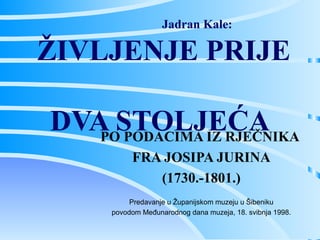 Jadran Kale:  ŽIVLJENJE PRIJE  DVA STOLJEĆA PO PODACIMA IZ RJEČNIKA  FRA JOSIPA JURINA (1730.-1801.) Predavanje u Županijskom muzeju u Šibeniku povodom Međunarodnog dana muzeja, 18. svibnja 1998. 