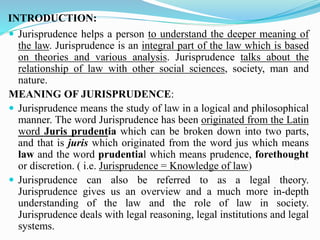 INTRODUCTION:
 Jurisprudence helps a person to understand the deeper meaning of
the law. Jurisprudence is an integral part of the law which is based
on theories and various analysis. Jurisprudence talks about the
relationship of law with other social sciences, society, man and
nature.
MEANING OF JURISPRUDENCE:
 Jurisprudence means the study of law in a logical and philosophical
manner. The word Jurisprudence has been originated from the Latin
word Juris prudentia which can be broken down into two parts,
and that is juris which originated from the word jus which means
law and the word prudential which means prudence, forethought
or discretion. ( i.e. Jurisprudence = Knowledge of law)
 Jurisprudence can also be referred to as a legal theory.
Jurisprudence gives us an overview and a much more in-depth
understanding of the law and the role of law in society.
Jurisprudence deals with legal reasoning, legal institutions and legal
systems.
 